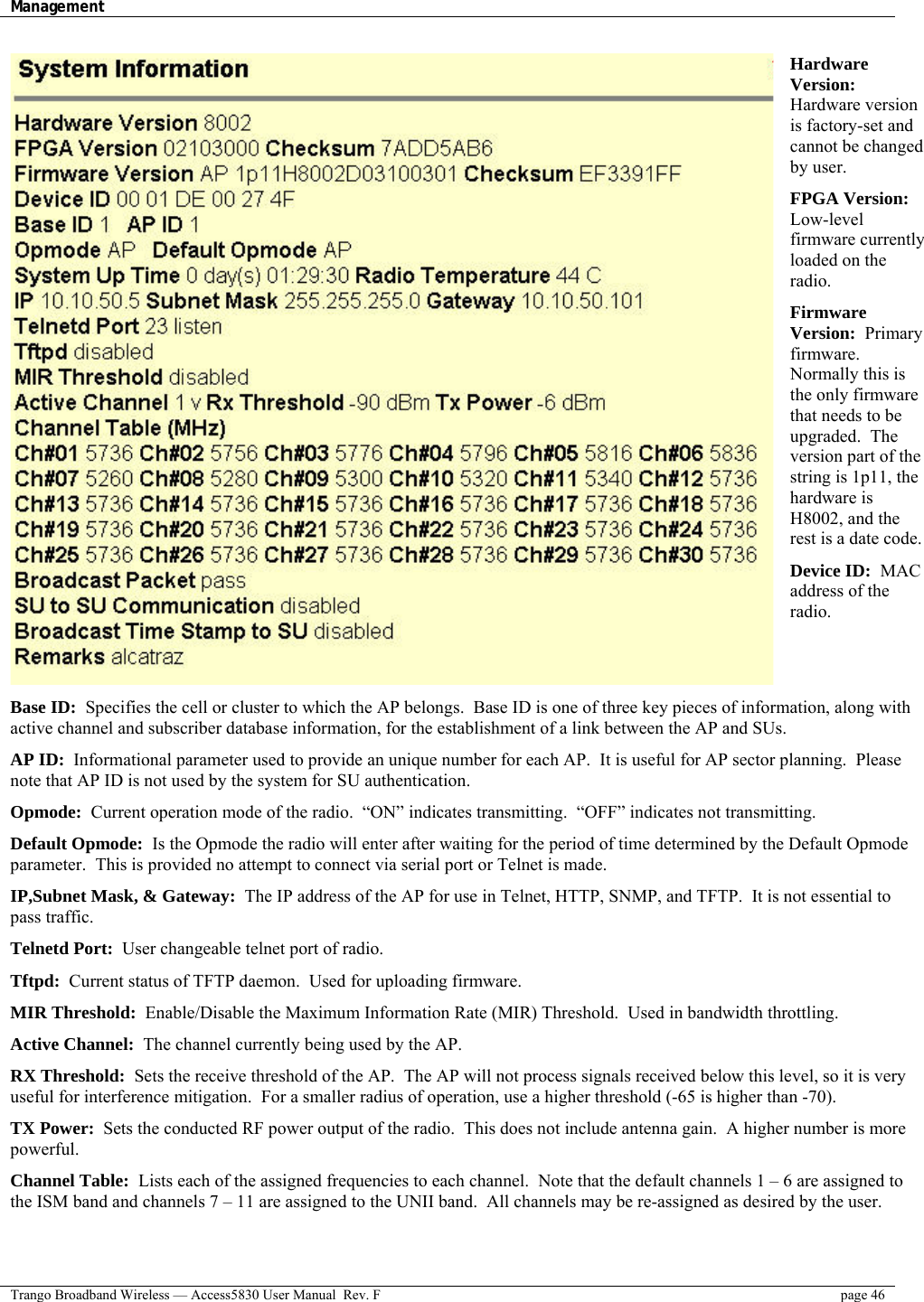 Management    Trango Broadband Wireless — Access5830 User Manual  Rev. F  page 46  Hardware Version:  Hardware version is factory-set and cannot be changed by user. FPGA Version:  Low-level firmware currently loaded on the radio.   Firmware Version:  Primary firmware.  Normally this is the only firmware that needs to be upgraded.  The version part of the string is 1p11, the hardware is H8002, and the rest is a date code. Device ID:  MAC address of the radio.   Base ID:  Specifies the cell or cluster to which the AP belongs.  Base ID is one of three key pieces of information, along with active channel and subscriber database information, for the establishment of a link between the AP and SUs. AP ID:  Informational parameter used to provide an unique number for each AP.  It is useful for AP sector planning.  Please note that AP ID is not used by the system for SU authentication. Opmode:  Current operation mode of the radio.  “ON” indicates transmitting.  “OFF” indicates not transmitting. Default Opmode:  Is the Opmode the radio will enter after waiting for the period of time determined by the Default Opmode parameter.  This is provided no attempt to connect via serial port or Telnet is made. IP,Subnet Mask, &amp; Gateway:  The IP address of the AP for use in Telnet, HTTP, SNMP, and TFTP.  It is not essential to pass traffic. Telnetd Port:  User changeable telnet port of radio. Tftpd:  Current status of TFTP daemon.  Used for uploading firmware. MIR Threshold:  Enable/Disable the Maximum Information Rate (MIR) Threshold.  Used in bandwidth throttling.  Active Channel:  The channel currently being used by the AP. RX Threshold:  Sets the receive threshold of the AP.  The AP will not process signals received below this level, so it is very useful for interference mitigation.  For a smaller radius of operation, use a higher threshold (-65 is higher than -70).  TX Power:  Sets the conducted RF power output of the radio.  This does not include antenna gain.  A higher number is more powerful.   Channel Table:  Lists each of the assigned frequencies to each channel.  Note that the default channels 1 – 6 are assigned to the ISM band and channels 7 – 11 are assigned to the UNII band.  All channels may be re-assigned as desired by the user. 