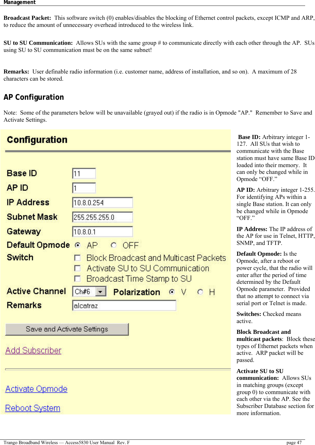 Management    Trango Broadband Wireless — Access5830 User Manual  Rev. F  page 47  Broadcast Packet:  This software switch (0) enables/disables the blocking of Ethernet control packets, except ICMP and ARP, to reduce the amount of unnecessary overhead introduced to the wireless link.   SU to SU Communication:  Allows SUs with the same group # to communicate directly with each other through the AP.  SUs using SU to SU communication must be on the same subnet!  Remarks:  User definable radio information (i.e. customer name, address of installation, and so on).  A maximum of 28 characters can be stored.  AP Configuration  Note:  Some of the parameters below will be unavailable (grayed out) if the radio is in Opmode &quot;AP.&quot;  Remember to Save and Activate Settings.  Base ID: Arbitrary integer 1-127.  All SUs that wish to communicate with the Base station must have same Base ID loaded into their memory.  It can only be changed while in Opmode “OFF.”  AP ID: Arbitrary integer 1-255. For identifying APs within a single Base station. It can only be changed while in Opmode “OFF.”  IP Address: The IP address of the AP for use in Telnet, HTTP, SNMP, and TFTP.   Default Opmode: Is the Opmode, after a reboot or power cycle, that the radio will enter after the period of time determined by the Default Opmode parameter.  Provided that no attempt to connect via serial port or Telnet is made.  Switches: Checked means active.  Block Broadcast and multicast packets:  Block these types of Ethernet packets when active.  ARP packet will be passed.  Activate SU to SU communication:  Allows SUs in matching groups (except group 0) to communicate with each other via the AP. See the Subscriber Database section for more information.  