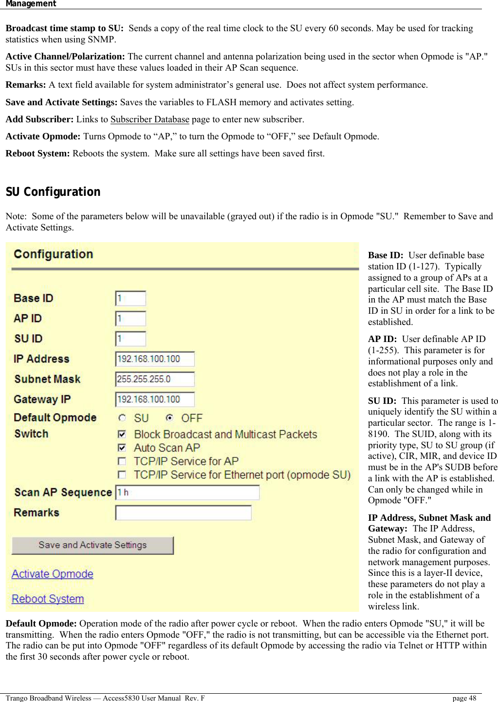 Management    Trango Broadband Wireless — Access5830 User Manual  Rev. F  page 48  Broadcast time stamp to SU:  Sends a copy of the real time clock to the SU every 60 seconds. May be used for tracking statistics when using SNMP.  Active Channel/Polarization: The current channel and antenna polarization being used in the sector when Opmode is &quot;AP.&quot; SUs in this sector must have these values loaded in their AP Scan sequence.  Remarks: A text field available for system administrator’s general use.  Does not affect system performance.  Save and Activate Settings: Saves the variables to FLASH memory and activates setting.  Add Subscriber: Links to Subscriber Database page to enter new subscriber.  Activate Opmode: Turns Opmode to “AP,” to turn the Opmode to “OFF,” see Default Opmode.  Reboot System: Reboots the system.  Make sure all settings have been saved first.  SU Configuration   Note:  Some of the parameters below will be unavailable (grayed out) if the radio is in Opmode &quot;SU.&quot;  Remember to Save and Activate Settings.  Base ID:  User definable base station ID (1-127).  Typically assigned to a group of APs at a particular cell site.  The Base ID in the AP must match the Base ID in SU in order for a link to be established.  AP ID:  User definable AP ID (1-255).  This parameter is for informational purposes only and does not play a role in the establishment of a link.  SU ID:  This parameter is used to uniquely identify the SU within a particular sector.  The range is 1-8190.  The SUID, along with its priority type, SU to SU group (if active), CIR, MIR, and device ID must be in the AP&apos;s SUDB before a link with the AP is established. Can only be changed while in Opmode &quot;OFF.&quot;  IP Address, Subnet Mask and Gateway:  The IP Address, Subnet Mask, and Gateway of the radio for configuration and network management purposes. Since this is a layer-II device, these parameters do not play a role in the establishment of a wireless link.  Default Opmode: Operation mode of the radio after power cycle or reboot.  When the radio enters Opmode &quot;SU,&quot; it will be transmitting.  When the radio enters Opmode &quot;OFF,&quot; the radio is not transmitting, but can be accessible via the Ethernet port. The radio can be put into Opmode &quot;OFF&quot; regardless of its default Opmode by accessing the radio via Telnet or HTTP within the first 30 seconds after power cycle or reboot.  