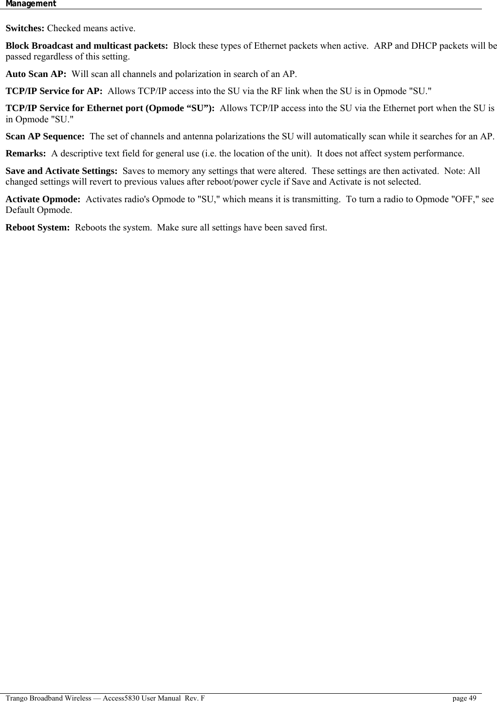 Management    Trango Broadband Wireless — Access5830 User Manual  Rev. F  page 49  Switches: Checked means active.  Block Broadcast and multicast packets:  Block these types of Ethernet packets when active.  ARP and DHCP packets will be passed regardless of this setting.  Auto Scan AP:  Will scan all channels and polarization in search of an AP.  TCP/IP Service for AP:  Allows TCP/IP access into the SU via the RF link when the SU is in Opmode &quot;SU.&quot;  TCP/IP Service for Ethernet port (Opmode “SU”):  Allows TCP/IP access into the SU via the Ethernet port when the SU is in Opmode &quot;SU.&quot;  Scan AP Sequence:  The set of channels and antenna polarizations the SU will automatically scan while it searches for an AP.  Remarks:  A descriptive text field for general use (i.e. the location of the unit).  It does not affect system performance.  Save and Activate Settings:  Saves to memory any settings that were altered.  These settings are then activated.  Note: All changed settings will revert to previous values after reboot/power cycle if Save and Activate is not selected.  Activate Opmode:  Activates radio&apos;s Opmode to &quot;SU,&quot; which means it is transmitting.  To turn a radio to Opmode &quot;OFF,&quot; see Default Opmode.  Reboot System:  Reboots the system.  Make sure all settings have been saved first.  