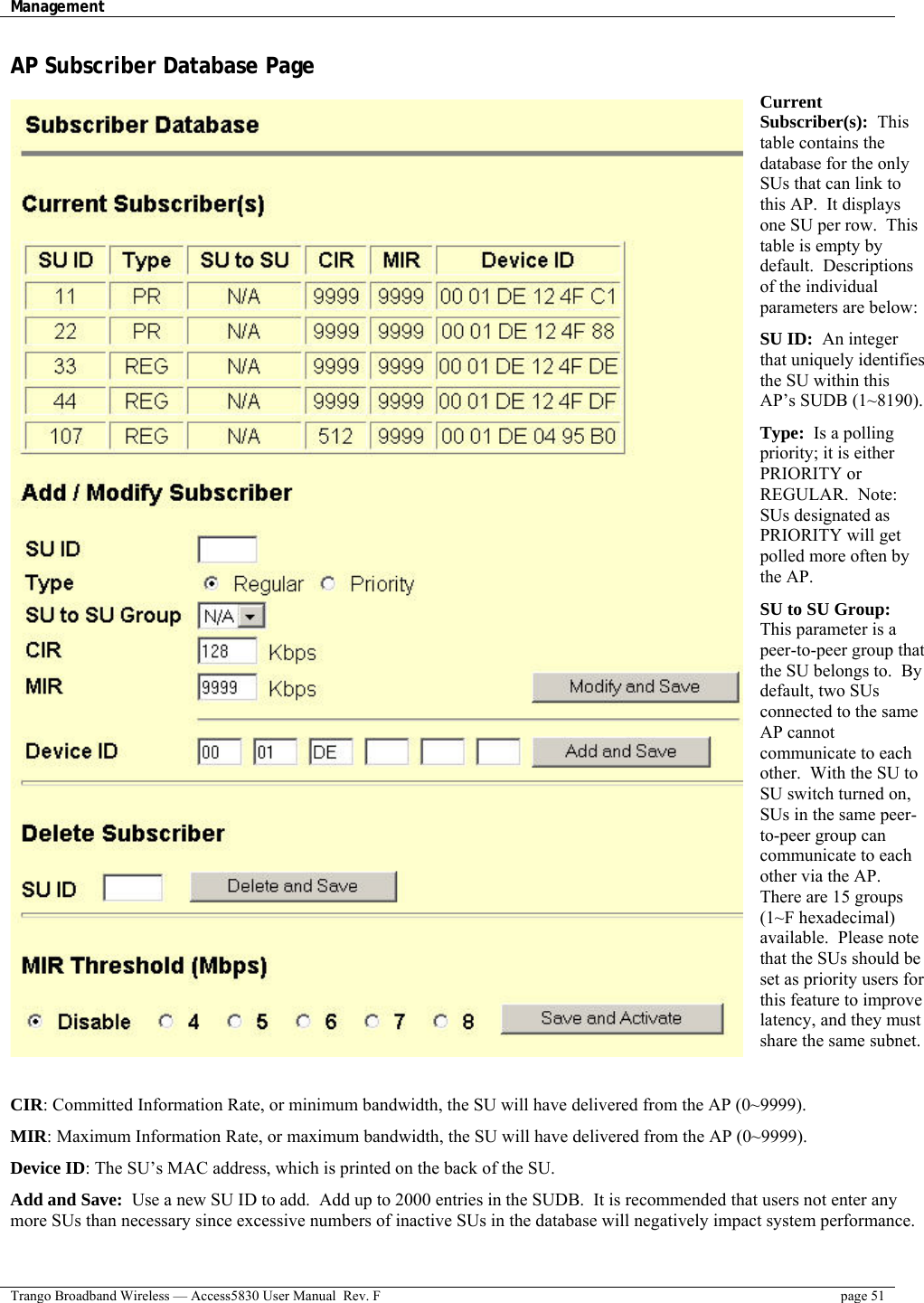 Management    Trango Broadband Wireless — Access5830 User Manual  Rev. F  page 51  AP Subscriber Database Page Current Subscriber(s):  This table contains the database for the only SUs that can link to this AP.  It displays one SU per row.  This table is empty by default.  Descriptions of the individual parameters are below: SU ID:  An integer that uniquely identifies the SU within this AP’s SUDB (1~8190). Type:  Is a polling priority; it is either PRIORITY or REGULAR.  Note: SUs designated as PRIORITY will get polled more often by the AP. SU to SU Group: This parameter is a peer-to-peer group that the SU belongs to.  By default, two SUs connected to the same AP cannot communicate to each other.  With the SU to SU switch turned on, SUs in the same peer-to-peer group can communicate to each other via the AP.  There are 15 groups (1~F hexadecimal) available.  Please note that the SUs should be set as priority users for this feature to improve latency, and they must share the same subnet.  CIR: Committed Information Rate, or minimum bandwidth, the SU will have delivered from the AP (0~9999). MIR: Maximum Information Rate, or maximum bandwidth, the SU will have delivered from the AP (0~9999). Device ID: The SU’s MAC address, which is printed on the back of the SU. Add and Save:  Use a new SU ID to add.  Add up to 2000 entries in the SUDB.  It is recommended that users not enter any more SUs than necessary since excessive numbers of inactive SUs in the database will negatively impact system performance. 