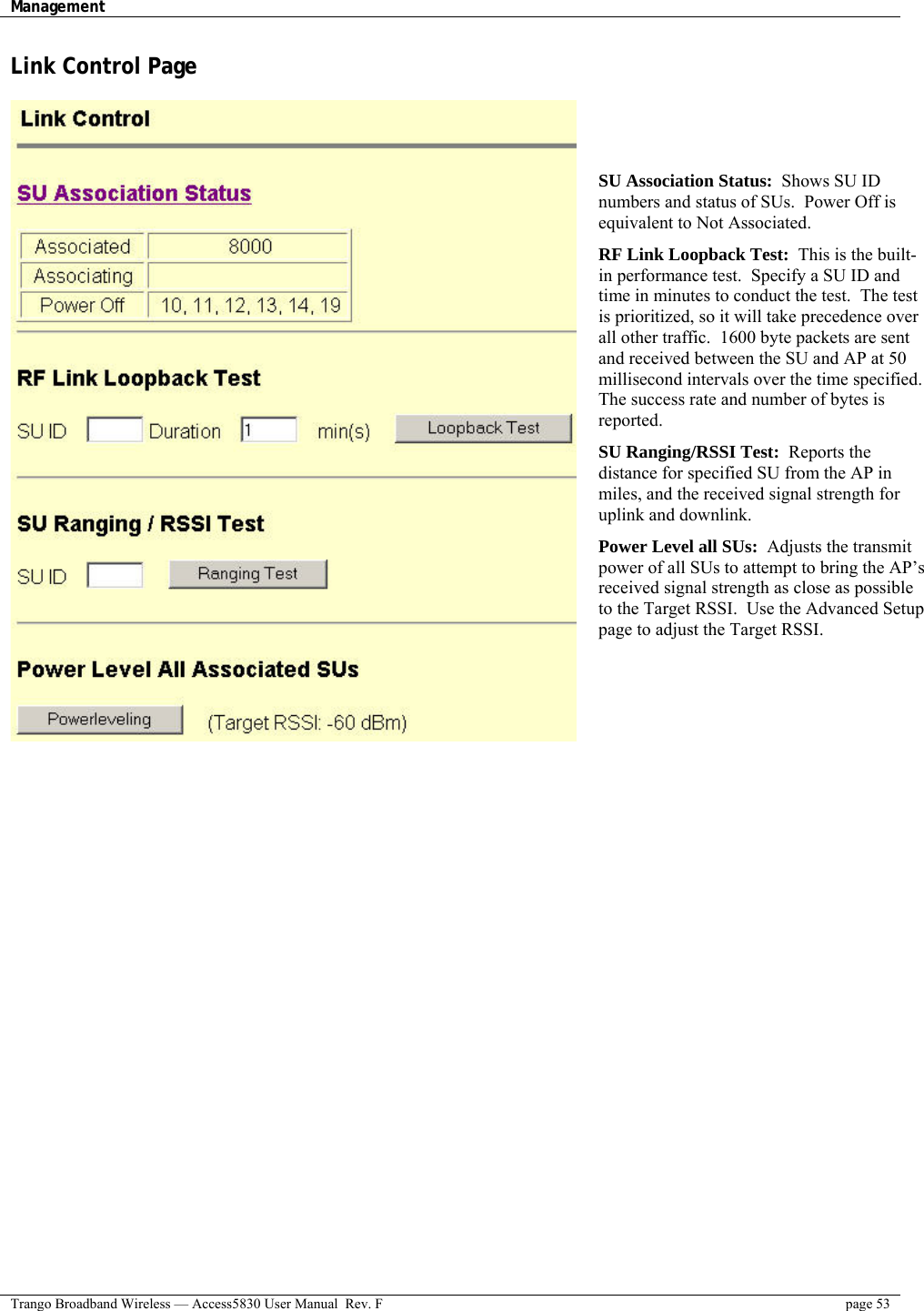 Management    Trango Broadband Wireless — Access5830 User Manual  Rev. F  page 53  Link Control Page     SU Association Status:  Shows SU ID numbers and status of SUs.  Power Off is equivalent to Not Associated. RF Link Loopback Test:  This is the built-in performance test.  Specify a SU ID and time in minutes to conduct the test.  The test is prioritized, so it will take precedence over all other traffic.  1600 byte packets are sent and received between the SU and AP at 50 millisecond intervals over the time specified. The success rate and number of bytes is reported.  SU Ranging/RSSI Test:  Reports the distance for specified SU from the AP in miles, and the received signal strength for uplink and downlink.  Power Level all SUs:  Adjusts the transmit power of all SUs to attempt to bring the AP’s received signal strength as close as possible to the Target RSSI.  Use the Advanced Setup page to adjust the Target RSSI.  