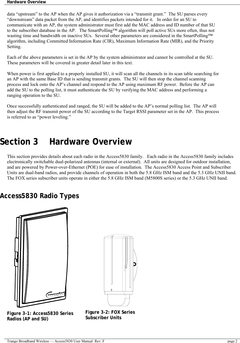 Hardware Overview    Trango Broadband Wireless — Access5830 User Manual  Rev. F  page 2  data “upstream” to the AP when the AP gives it authorization via a “transmit grant.”  The SU parses every “downstream” data packet from the AP, and identifies packets intended for it.   In order for an SU to communicate with an AP, the system administrator must first add the MAC address and ID number of that SU to the subscriber database in the AP.   The SmartPolling™ algorithm will poll active SUs more often, thus not wasting time and bandwidth on inactive SUs.  Several other parameters are considered in the SmartPolling™ algorithm, including Committed Information Rate (CIR), Maximum Information Rate (MIR), and the Priority Setting.    Each of the above parameters is set in the AP by the system administrator and cannot be controlled at the SU.  These parameters will be covered in greater detail later in this text.  When power is first applied to a properly installed SU, it will scan all the channels in its scan table searching for an AP with the same Base ID that is sending transmit grants.  The SU will then stop the channel scanning process and lock onto the AP’s channel and respond to the AP using maximum RF power.  Before the AP can add the SU to the polling list, it must authenticate the SU by verifying the MAC address and performing a ranging operation to the SU.    Once successfully authenticated and ranged, the SU will be added to the AP’s normal polling list.  The AP will then adjust the RF transmit power of the SU according to the Target RSSI parameter set in the AP.  This process is referred to as “power leveling.”     Section 3    Hardware Overview  This section provides details about each radio in the Access5830 family.   Each radio in the Access5830 family includes electronically switchable dual-polarized antennas (internal or external).  All units are designed for outdoor installation, and are powered by Power-over-Ethernet (POE) for ease of installation.  The Access5830 Access Point and Subscriber Units are dual-band radios, and provide channels of operation in both the 5.8 GHz ISM band and the 5.3 GHz UNII band.  The FOX series subscriber units operate in either the 5.8 GHz ISM band (M5800S series) or the 5.3 GHz UNII band.  Access5830 Radio Types          Figure 3-1: Access5830 Series Radios (AP and SU)                Figure 3-2: FOX Series Subscriber Units  