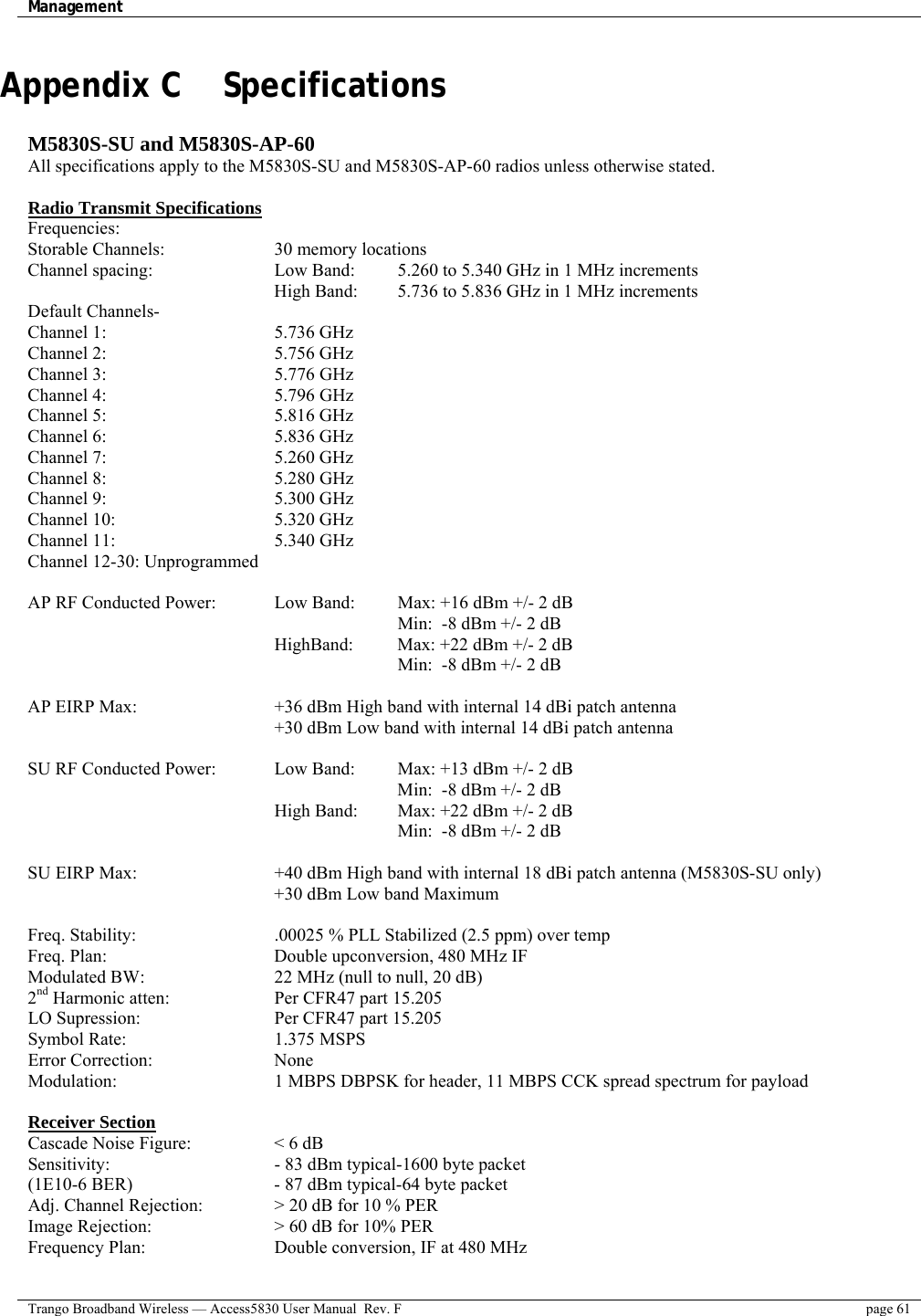 Management    Trango Broadband Wireless — Access5830 User Manual  Rev. F  page 61  Appendix C    Specifications  M5830S-SU and M5830S-AP-60 All specifications apply to the M5830S-SU and M5830S-AP-60 radios unless otherwise stated.  Radio Transmit Specifications Frequencies: Storable Channels:       30 memory locations Channel spacing:      Low Band:    5.260 to 5.340 GHz in 1 MHz increments High Band:  5.736 to 5.836 GHz in 1 MHz increments   Default Channels-    Channel 1:     5.736 GHz Channel 2:     5.756 GHz Channel 3:     5.776 GHz  Channel 4:     5.796 GHz Channel 5:     5.816 GHz Channel 6:     5.836 GHz Channel 7:     5.260 GHz Channel 8:     5.280 GHz Channel 9:     5.300 GHz  Channel 10:    5.320 GHz Channel 11:     5.340 GHz Channel 12-30: Unprogrammed  AP RF Conducted Power:     Low Band:   Max: +16 dBm +/- 2 dB           Min:  -8 dBm +/- 2 dB       HighBand:  Max: +22 dBm +/- 2 dB          Min:  -8 dBm +/- 2 dB    AP EIRP Max:        +36 dBm High band with internal 14 dBi patch antenna             +30 dBm Low band with internal 14 dBi patch antenna    SU RF Conducted Power:    Low Band:   Max: +13 dBm +/- 2 dB  Min:  -8 dBm +/- 2 dB       High Band:  Max: +22 dBm +/- 2 dB          Min:  -8 dBm +/- 2 dB   SU EIRP Max:        +40 dBm High band with internal 18 dBi patch antenna (M5830S-SU only) +30 dBm Low band Maximum  Freq. Stability:        .00025 % PLL Stabilized (2.5 ppm) over temp  Freq. Plan:         Double upconversion, 480 MHz IF Modulated BW:       22 MHz (null to null, 20 dB)  2nd Harmonic atten:       Per CFR47 part 15.205 LO Supression:        Per CFR47 part 15.205 Symbol Rate:    1.375 MSPS Error Correction:   None Modulation:        1 MBPS DBPSK for header, 11 MBPS CCK spread spectrum for payload  Receiver Section Cascade Noise Figure:     &lt; 6 dB Sensitivity:        - 83 dBm typical-1600 byte packet (1E10-6 BER)        - 87 dBm typical-64 byte packet  Adj. Channel Rejection:    &gt; 20 dB for 10 % PER Image Rejection:      &gt; 60 dB for 10% PER Frequency Plan:       Double conversion, IF at 480 MHz 