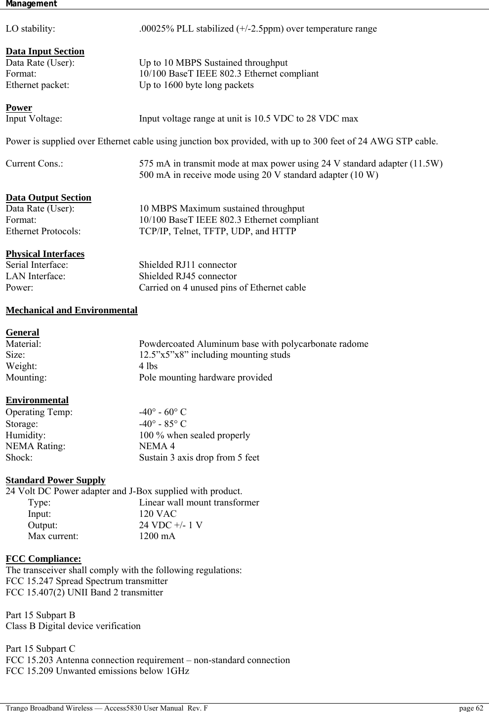 Management    Trango Broadband Wireless — Access5830 User Manual  Rev. F  page 62  LO stability:        .00025% PLL stabilized (+/-2.5ppm) over temperature range  Data Input Section Data Rate (User):      Up to 10 MBPS Sustained throughput Format:     10/100 BaseT IEEE 802.3 Ethernet compliant Ethernet packet:       Up to 1600 byte long packets  Power Input Voltage:        Input voltage range at unit is 10.5 VDC to 28 VDC max   Power is supplied over Ethernet cable using junction box provided, with up to 300 feet of 24 AWG STP cable.    Current Cons.:        575 mA in transmit mode at max power using 24 V standard adapter (11.5W)             500 mA in receive mode using 20 V standard adapter (10 W)  Data Output Section Data Rate (User):      10 MBPS Maximum sustained throughput  Format:     10/100 BaseT IEEE 802.3 Ethernet compliant Ethernet Protocols:      TCP/IP, Telnet, TFTP, UDP, and HTTP  Physical Interfaces Serial Interface:    Shielded RJ11 connector LAN Interface:    Shielded RJ45 connector Power:          Carried on 4 unused pins of Ethernet cable   Mechanical and Environmental  General Material:          Powdercoated Aluminum base with polycarbonate radome Size:      12.5”x5”x8” including mounting studs Weight:     4 lbs Mounting:     Pole mounting hardware provided  Environmental Operating Temp:   -40° - 60° C  Storage:     -40° - 85° C Humidity:     100 % when sealed properly NEMA Rating:    NEMA 4 Shock:          Sustain 3 axis drop from 5 feet  Standard Power Supply 24 Volt DC Power adapter and J-Box supplied with product. Type:     Linear wall mount transformer   Input:    120 VAC Output:        24 VDC +/- 1 V Max current:   1200 mA  FCC Compliance: The transceiver shall comply with the following regulations: FCC 15.247 Spread Spectrum transmitter  FCC 15.407(2) UNII Band 2 transmitter   Part 15 Subpart B Class B Digital device verification  Part 15 Subpart C FCC 15.203 Antenna connection requirement – non-standard connection FCC 15.209 Unwanted emissions below 1GHz  