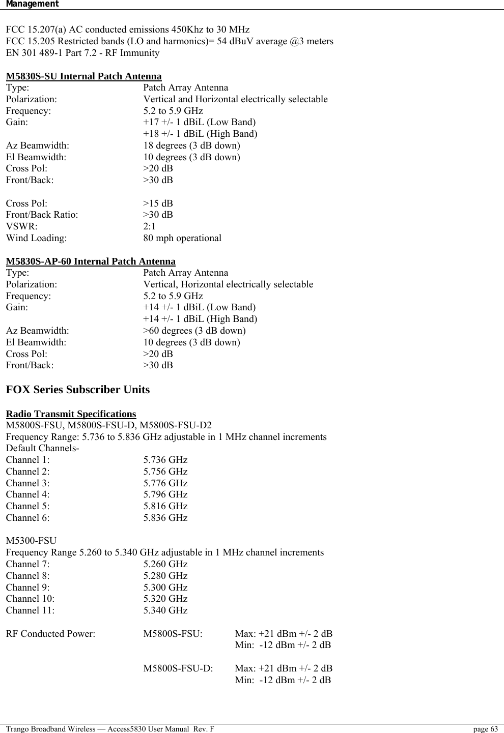 Management    Trango Broadband Wireless — Access5830 User Manual  Rev. F  page 63  FCC 15.207(a) AC conducted emissions 450Khz to 30 MHz  FCC 15.205 Restricted bands (LO and harmonics)= 54 dBuV average @3 meters EN 301 489-1 Part 7.2 - RF Immunity  M5830S-SU Internal Patch Antenna Type:     Patch Array Antenna Polarization:        Vertical and Horizontal electrically selectable Frequency:     5.2 to 5.9 GHz Gain:      +17 +/- 1 dBiL (Low Band)       +18 +/- 1 dBiL (High Band) Az Beamwidth:        18 degrees (3 dB down) El Beamwidth:        10 degrees (3 dB down) Cross Pol:     &gt;20 dB Front/Back:    &gt;30 dB  Cross Pol:     &gt;15 dB Front/Back Ratio:   &gt;30 dB VSWR:     2:1 Wind Loading:    80 mph operational  M5830S-AP-60 Internal Patch Antenna Type:     Patch Array Antenna Polarization:    Vertical, Horizontal electrically selectable Frequency:     5.2 to 5.9 GHz Gain:      +14 +/- 1 dBiL (Low Band)       +14 +/- 1 dBiL (High Band) Az Beamwidth:        &gt;60 degrees (3 dB down) El Beamwidth:        10 degrees (3 dB down) Cross Pol:     &gt;20 dB Front/Back:    &gt;30 dB  FOX Series Subscriber Units  Radio Transmit Specifications  M5800S-FSU, M5800S-FSU-D, M5800S-FSU-D2 Frequency Range: 5.736 to 5.836 GHz adjustable in 1 MHz channel increments   Default Channels-    Channel 1:     5.736 GHz Channel 2:     5.756 GHz Channel 3:     5.776 GHz Channel 4:     5.796 GHz Channel 5:     5.816 GHz Channel 6:     5.836 GHz  M5300-FSU Frequency Range 5.260 to 5.340 GHz adjustable in 1 MHz channel increments Channel 7:     5.260 GHz Channel 8:     5.280 GHz Channel 9:     5.300 GHz Channel 10:     5.320 GHz Channel 11:     5.340 GHz  RF Conducted Power:      M5800S-FSU:    Max: +21 dBm +/- 2 dB           Min:  -12 dBm +/- 2 dB   M5800S-FSU-D:  Max: +21 dBm +/- 2 dB     Min:  -12 dBm +/- 2 dB  