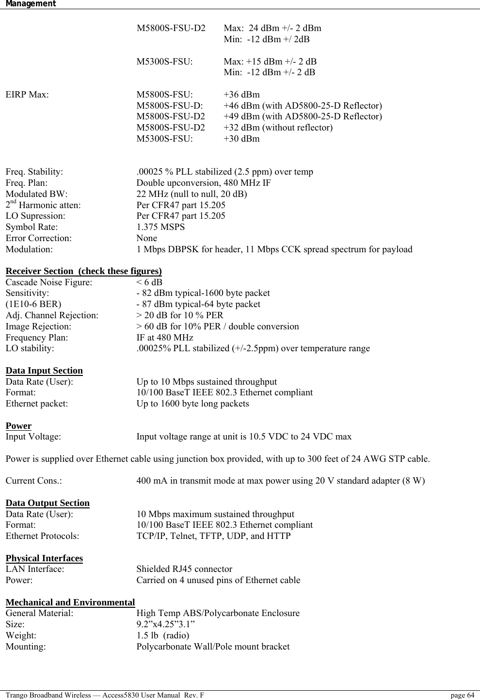 Management    Trango Broadband Wireless — Access5830 User Manual  Rev. F  page 64  M5800S-FSU-D2  Max:  24 dBm +/- 2 dBm         Min:  -12 dBm +/ 2dB       M5300S-FSU:   Max: +15 dBm +/- 2 dB            Min:  -12 dBm +/- 2 dB   EIRP Max:     M5800S-FSU:  +36 dBm  M5800S-FSU-D:  +46 dBm (with AD5800-25-D Reflector) M5800S-FSU-D2  +49 dBm (with AD5800-25-D Reflector) M5800S-FSU-D2  +32 dBm (without reflector) M5300S-FSU:   +30 dBm   Freq. Stability:        .00025 % PLL stabilized (2.5 ppm) over temp  Freq. Plan:         Double upconversion, 480 MHz IF Modulated BW:       22 MHz (null to null, 20 dB)  2nd Harmonic atten:       Per CFR47 part 15.205 LO Supression:        Per CFR47 part 15.205 Symbol Rate:    1.375 MSPS Error Correction:   None Modulation:        1 Mbps DBPSK for header, 11 Mbps CCK spread spectrum for payload  Receiver Section  (check these figures) Cascade Noise Figure:     &lt; 6 dB Sensitivity:        - 82 dBm typical-1600 byte packet (1E10-6 BER)        - 87 dBm typical-64 byte packet  Adj. Channel Rejection:    &gt; 20 dB for 10 % PER Image Rejection:      &gt; 60 dB for 10% PER / double conversion Frequency Plan:       IF at 480 MHz LO stability:        .00025% PLL stabilized (+/-2.5ppm) over temperature range  Data Input Section Data Rate (User):      Up to 10 Mbps sustained throughput Format:     10/100 BaseT IEEE 802.3 Ethernet compliant Ethernet packet:       Up to 1600 byte long packets  Power Input Voltage:        Input voltage range at unit is 10.5 VDC to 24 VDC max   Power is supplied over Ethernet cable using junction box provided, with up to 300 feet of 24 AWG STP cable.    Current Cons.:        400 mA in transmit mode at max power using 20 V standard adapter (8 W)    Data Output Section Data Rate (User):      10 Mbps maximum sustained throughput  Format:     10/100 BaseT IEEE 802.3 Ethernet compliant Ethernet Protocols:      TCP/IP, Telnet, TFTP, UDP, and HTTP  Physical Interfaces LAN Interface:    Shielded RJ45 connector Power:          Carried on 4 unused pins of Ethernet cable   Mechanical and Environmental General Material:      High Temp ABS/Polycarbonate Enclosure  Size:      9.2”x4.25”3.1”  Weight:     1.5 lb  (radio) Mounting:     Polycarbonate Wall/Pole mount bracket  