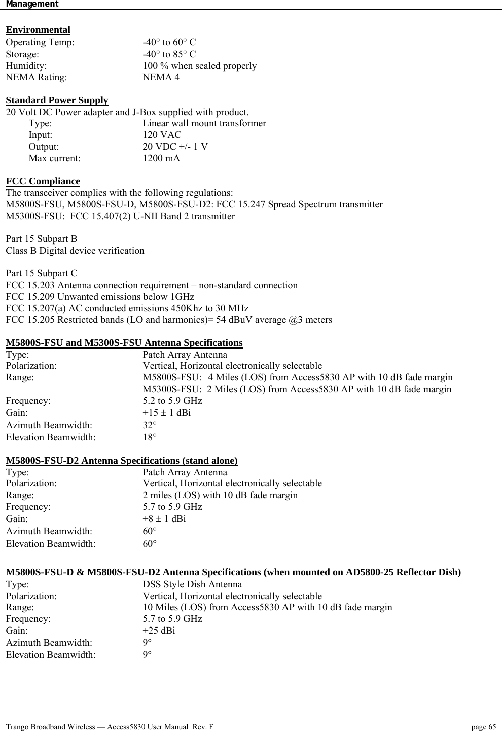 Management    Trango Broadband Wireless — Access5830 User Manual  Rev. F  page 65  Environmental Operating Temp:   -40° to 60° C  Storage:     -40° to 85° C Humidity:     100 % when sealed properly NEMA Rating:    NEMA 4  Standard Power Supply 20 Volt DC Power adapter and J-Box supplied with product.  Type:     Linear wall mount transformer  Input:    120 VAC  Output:    20 VDC +/- 1 V  Max current:   1200 mA  FCC Compliance The transceiver complies with the following regulations: M5800S-FSU, M5800S-FSU-D, M5800S-FSU-D2: FCC 15.247 Spread Spectrum transmitter  M5300S-FSU:  FCC 15.407(2) U-NII Band 2 transmitter   Part 15 Subpart B Class B Digital device verification  Part 15 Subpart C FCC 15.203 Antenna connection requirement – non-standard connection FCC 15.209 Unwanted emissions below 1GHz   FCC 15.207(a) AC conducted emissions 450Khz to 30 MHz  FCC 15.205 Restricted bands (LO and harmonics)= 54 dBuV average @3 meters  M5800S-FSU and M5300S-FSU Antenna Specifications Type:   Patch Array Antenna Polarization:   Vertical, Horizontal electronically selectable Range:   M5800S-FSU:  4 Miles (LOS) from Access5830 AP with 10 dB fade margin       M5300S-FSU:  2 Miles (LOS) from Access5830 AP with 10 dB fade margin Frequency:   5.2 to 5.9 GHz Gain:   +15 ± 1 dBi  Azimuth Beamwidth:    32°   Elevation Beamwidth:    18°   M5800S-FSU-D2 Antenna Specifications (stand alone) Type:   Patch Array Antenna Polarization:   Vertical, Horizontal electronically selectable Range:   2 miles (LOS) with 10 dB fade margin Frequency:   5.7 to 5.9 GHz Gain:   +8 ± 1 dBi  Azimuth Beamwidth:    60°   Elevation Beamwidth:    60°   M5800S-FSU-D &amp; M5800S-FSU-D2 Antenna Specifications (when mounted on AD5800-25 Reflector Dish)  Type:   DSS Style Dish Antenna Polarization:   Vertical, Horizontal electronically selectable Range:   10 Miles (LOS) from Access5830 AP with 10 dB fade margin Frequency:   5.7 to 5.9 GHz Gain:   +25 dBi  Azimuth Beamwidth:    9°  Elevation Beamwidth:            9°  