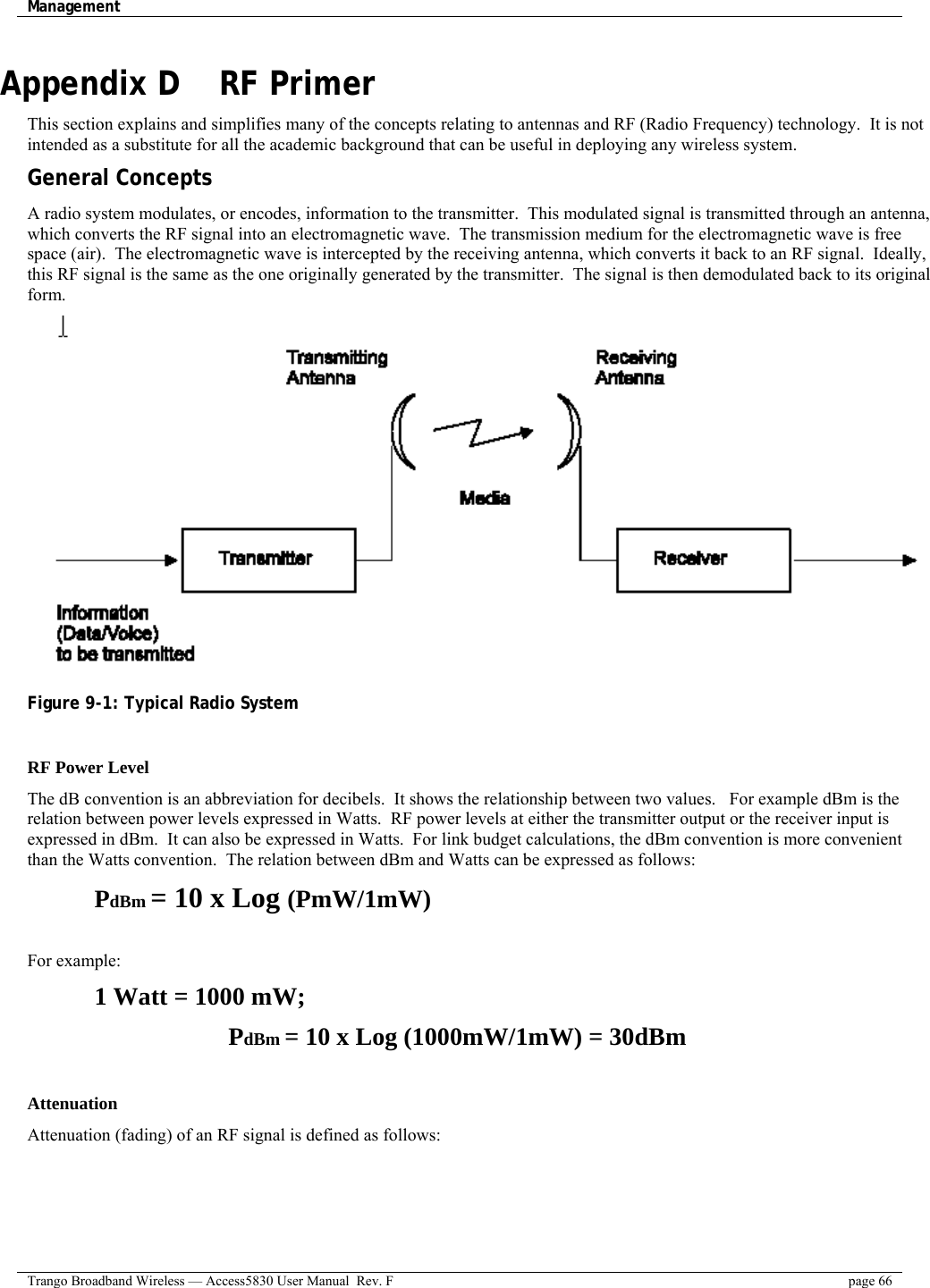 Management    Trango Broadband Wireless — Access5830 User Manual  Rev. F  page 66  Appendix D    RF Primer This section explains and simplifies many of the concepts relating to antennas and RF (Radio Frequency) technology.  It is not intended as a substitute for all the academic background that can be useful in deploying any wireless system. General Concepts A radio system modulates, or encodes, information to the transmitter.  This modulated signal is transmitted through an antenna, which converts the RF signal into an electromagnetic wave.  The transmission medium for the electromagnetic wave is free space (air).  The electromagnetic wave is intercepted by the receiving antenna, which converts it back to an RF signal.  Ideally, this RF signal is the same as the one originally generated by the transmitter.  The signal is then demodulated back to its original form.  Figure 9-1: Typical Radio System  RF Power Level The dB convention is an abbreviation for decibels.  It shows the relationship between two values.   For example dBm is the relation between power levels expressed in Watts.  RF power levels at either the transmitter output or the receiver input is expressed in dBm.  It can also be expressed in Watts.  For link budget calculations, the dBm convention is more convenient than the Watts convention.  The relation between dBm and Watts can be expressed as follows: PdBm = 10 x Log (PmW/1mW)  For example:  1 Watt = 1000 mW;  PdBm = 10 x Log (1000mW/1mW) = 30dBm  Attenuation Attenuation (fading) of an RF signal is defined as follows: 