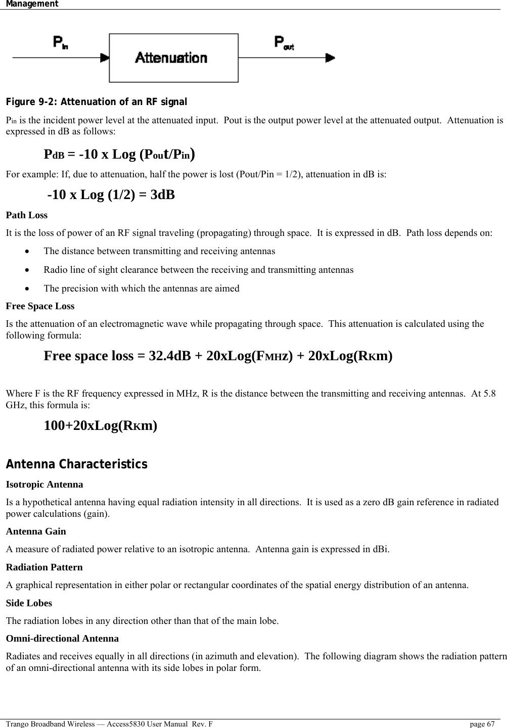 Management    Trango Broadband Wireless — Access5830 User Manual  Rev. F  page 67   Figure 9-2: Attenuation of an RF signal Pin is the incident power level at the attenuated input.  Pout is the output power level at the attenuated output.  Attenuation is expressed in dB as follows:  PdB = -10 x Log (Pout/Pin) For example: If, due to attenuation, half the power is lost (Pout/Pin = 1/2), attenuation in dB is:  -10 x Log (1/2) = 3dB Path Loss It is the loss of power of an RF signal traveling (propagating) through space.  It is expressed in dB.  Path loss depends on: •  The distance between transmitting and receiving antennas •  Radio line of sight clearance between the receiving and transmitting antennas •  The precision with which the antennas are aimed Free Space Loss Is the attenuation of an electromagnetic wave while propagating through space.  This attenuation is calculated using the following formula:   Free space loss = 32.4dB + 20xLog(FMHz) + 20xLog(RKm)  Where F is the RF frequency expressed in MHz, R is the distance between the transmitting and receiving antennas.  At 5.8 GHz, this formula is:  100+20xLog(RKm)  Antenna Characteristics Isotropic Antenna Is a hypothetical antenna having equal radiation intensity in all directions.  It is used as a zero dB gain reference in radiated power calculations (gain).   Antenna Gain  A measure of radiated power relative to an isotropic antenna.  Antenna gain is expressed in dBi. Radiation Pattern  A graphical representation in either polar or rectangular coordinates of the spatial energy distribution of an antenna. Side Lobes The radiation lobes in any direction other than that of the main lobe. Omni-directional Antenna Radiates and receives equally in all directions (in azimuth and elevation).  The following diagram shows the radiation pattern of an omni-directional antenna with its side lobes in polar form. 