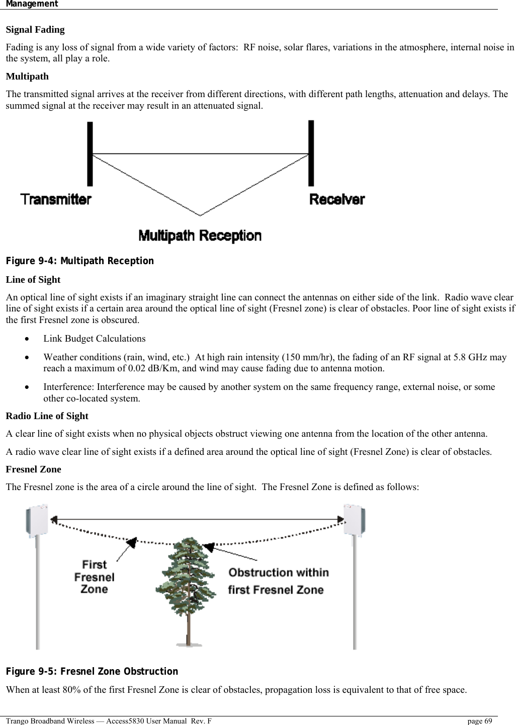 Management    Trango Broadband Wireless — Access5830 User Manual  Rev. F  page 69  Signal Fading Fading is any loss of signal from a wide variety of factors:  RF noise, solar flares, variations in the atmosphere, internal noise in the system, all play a role.   Multipath The transmitted signal arrives at the receiver from different directions, with different path lengths, attenuation and delays. The summed signal at the receiver may result in an attenuated signal.  Figure 9-4: Multipath Reception Line of Sight An optical line of sight exists if an imaginary straight line can connect the antennas on either side of the link.  Radio wave clear line of sight exists if a certain area around the optical line of sight (Fresnel zone) is clear of obstacles. Poor line of sight exists if the first Fresnel zone is obscured. •  Link Budget Calculations •  Weather conditions (rain, wind, etc.)  At high rain intensity (150 mm/hr), the fading of an RF signal at 5.8 GHz may reach a maximum of 0.02 dB/Km, and wind may cause fading due to antenna motion. •  Interference: Interference may be caused by another system on the same frequency range, external noise, or some other co-located system. Radio Line of Sight A clear line of sight exists when no physical objects obstruct viewing one antenna from the location of the other antenna. A radio wave clear line of sight exists if a defined area around the optical line of sight (Fresnel Zone) is clear of obstacles. Fresnel Zone The Fresnel zone is the area of a circle around the line of sight.  The Fresnel Zone is defined as follows:  Figure 9-5: Fresnel Zone Obstruction When at least 80% of the first Fresnel Zone is clear of obstacles, propagation loss is equivalent to that of free space. 