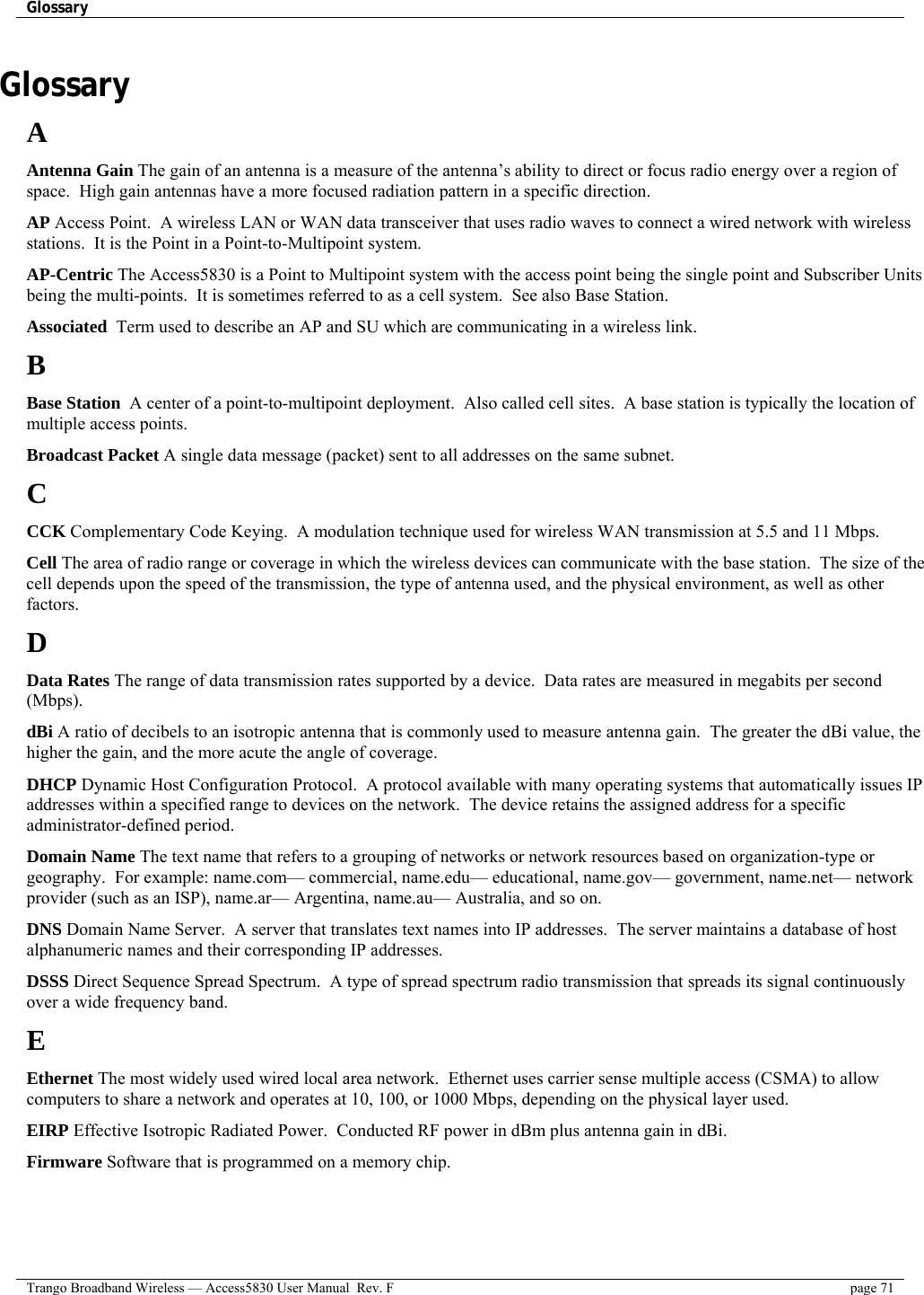 Glossary    Trango Broadband Wireless — Access5830 User Manual  Rev. F  page 71  Glossary A Antenna Gain The gain of an antenna is a measure of the antenna’s ability to direct or focus radio energy over a region of space.  High gain antennas have a more focused radiation pattern in a specific direction. AP Access Point.  A wireless LAN or WAN data transceiver that uses radio waves to connect a wired network with wireless stations.  It is the Point in a Point-to-Multipoint system. AP-Centric The Access5830 is a Point to Multipoint system with the access point being the single point and Subscriber Units being the multi-points.  It is sometimes referred to as a cell system.  See also Base Station. Associated  Term used to describe an AP and SU which are communicating in a wireless link.  B Base Station  A center of a point-to-multipoint deployment.  Also called cell sites.  A base station is typically the location of multiple access points. Broadcast Packet A single data message (packet) sent to all addresses on the same subnet. C CCK Complementary Code Keying.  A modulation technique used for wireless WAN transmission at 5.5 and 11 Mbps. Cell The area of radio range or coverage in which the wireless devices can communicate with the base station.  The size of the cell depends upon the speed of the transmission, the type of antenna used, and the physical environment, as well as other factors. D Data Rates The range of data transmission rates supported by a device.  Data rates are measured in megabits per second (Mbps). dBi A ratio of decibels to an isotropic antenna that is commonly used to measure antenna gain.  The greater the dBi value, the higher the gain, and the more acute the angle of coverage. DHCP Dynamic Host Configuration Protocol.  A protocol available with many operating systems that automatically issues IP addresses within a specified range to devices on the network.  The device retains the assigned address for a specific administrator-defined period. Domain Name The text name that refers to a grouping of networks or network resources based on organization-type or geography.  For example: name.com— commercial, name.edu— educational, name.gov— government, name.net— network provider (such as an ISP), name.ar— Argentina, name.au— Australia, and so on.  DNS Domain Name Server.  A server that translates text names into IP addresses.  The server maintains a database of host alphanumeric names and their corresponding IP addresses. DSSS Direct Sequence Spread Spectrum.  A type of spread spectrum radio transmission that spreads its signal continuously over a wide frequency band. E Ethernet The most widely used wired local area network.  Ethernet uses carrier sense multiple access (CSMA) to allow computers to share a network and operates at 10, 100, or 1000 Mbps, depending on the physical layer used. EIRP Effective Isotropic Radiated Power.  Conducted RF power in dBm plus antenna gain in dBi. Firmware Software that is programmed on a memory chip. 