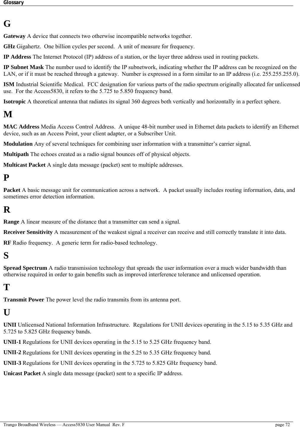 Glossary    Trango Broadband Wireless — Access5830 User Manual  Rev. F  page 72  G Gateway A device that connects two otherwise incompatible networks together. GHz Gigahertz.  One billion cycles per second.  A unit of measure for frequency. IP Address The Internet Protocol (IP) address of a station, or the layer three address used in routing packets. IP Subnet Mask The number used to identify the IP subnetwork, indicating whether the IP address can be recognized on the LAN, or if it must be reached through a gateway.  Number is expressed in a form similar to an IP address (i.e. 255.255.255.0). ISM Industrial Scientific Medical.  FCC designation for various parts of the radio spectrum originally allocated for unlicensed use.  For the Access5830, it refers to the 5.725 to 5.850 frequency band. Isotropic A theoretical antenna that radiates its signal 360 degrees both vertically and horizontally in a perfect sphere. M MAC Address Media Access Control Address.  A unique 48-bit number used in Ethernet data packets to identify an Ethernet device, such as an Access Point, your client adapter, or a Subscriber Unit. Modulation Any of several techniques for combining user information with a transmitter’s carrier signal. Multipath The echoes created as a radio signal bounces off of physical objects. Multicast Packet A single data message (packet) sent to multiple addresses. P Packet A basic message unit for communication across a network.  A packet usually includes routing information, data, and sometimes error detection information. R Range A linear measure of the distance that a transmitter can send a signal. Receiver Sensitivity A measurement of the weakest signal a receiver can receive and still correctly translate it into data. RF Radio frequency.  A generic term for radio-based technology. S Spread Spectrum A radio transmission technology that spreads the user information over a much wider bandwidth than otherwise required in order to gain benefits such as improved interference tolerance and unlicensed operation. T Transmit Power The power level the radio transmits from its antenna port. U UNII Unlicensed National Information Infrastructure.  Regulations for UNII devices operating in the 5.15 to 5.35 GHz and 5.725 to 5.825 GHz frequency bands. UNII-1 Regulations for UNII devices operating in the 5.15 to 5.25 GHz frequency band. UNII-2 Regulations for UNII devices operating in the 5.25 to 5.35 GHz frequency band. UNII-3 Regulations for UNII devices operating in the 5.725 to 5.825 GHz frequency band. Unicast Packet A single data message (packet) sent to a specific IP address. 