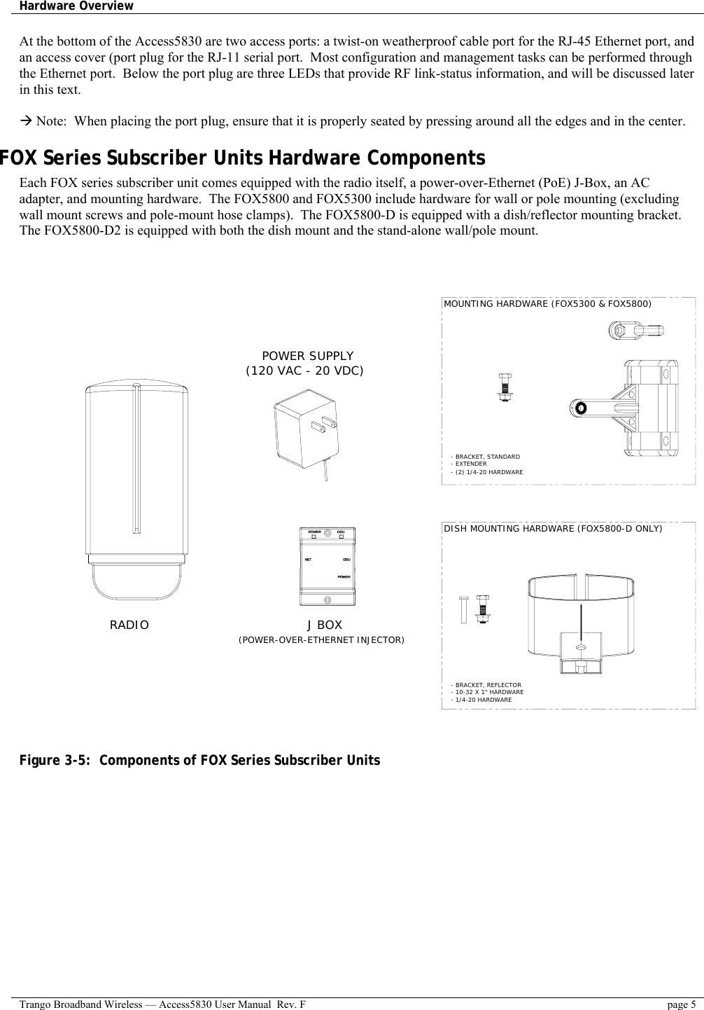 Hardware Overview    Trango Broadband Wireless — Access5830 User Manual  Rev. F  page 5  At the bottom of the Access5830 are two access ports: a twist-on weatherproof cable port for the RJ-45 Ethernet port, and an access cover (port plug for the RJ-11 serial port.  Most configuration and management tasks can be performed through the Ethernet port.  Below the port plug are three LEDs that provide RF link-status information, and will be discussed later in this text.  Æ Note:  When placing the port plug, ensure that it is properly seated by pressing around all the edges and in the center. FOX Series Subscriber Units Hardware Components Each FOX series subscriber unit comes equipped with the radio itself, a power-over-Ethernet (PoE) J-Box, an AC adapter, and mounting hardware.  The FOX5800 and FOX5300 include hardware for wall or pole mounting (excluding wall mount screws and pole-mount hose clamps).  The FOX5800-D is equipped with a dish/reflector mounting bracket.  The FOX5800-D2 is equipped with both the dish mount and the stand-alone wall/pole mount.     RADIO POWER SUPPLY(120 VAC - 20 VDC)(POWER-OVER-ETHERNET INJECTOR)J BOXMOUNTING HARDWARE (FOX5300 &amp; FOX5800)DISH MOUNTING HARDWARE (FOX5800-D ONLY)- BRACKET, STANDARD - EXTENDER- BRACKET, REFLECTOR - 10-32 X 1&quot; HARDWARE - 1/4-20 HARDWARE- (2) 1/4-20 HARDWARE   Figure 3-5:  Components of FOX Series Subscriber Units 