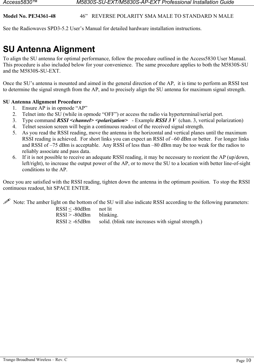  Access5830™ M5830S-SU-EXT/M5830S-AP-EXT Professional Installation Guide  Trango Broadband Wireless – Rev. C  Page 10  Model No. PE34361-48    46”   REVERSE POLARITY SMA MALE TO STANDARD N MALE  See the Radiowaves SPD3-5.2 User’s Manual for detailed hardware installation instructions.  SU Antenna Alignment To align the SU antenna for optimal performance, follow the procedure outlined in the Access5830 User Manual.  This procedure is also included below for your convenience.  The same procedure applies to both the M5830S-SU and the M5830S-SU-EXT.  Once the SU’s antenna is mounted and aimed in the general direction of the AP,  it is time to perform an RSSI test to determine the signal strength from the AP, and to precisely align the SU antenna for maximum signal strength.  SU Antenna Alignment Procedure 1.  Ensure AP is in opmode “AP” 2.  Telnet into the SU (while in opmode “OFF”) or access the radio via hyperterminal/serial port. 3. Type command RSSI &lt;channel&gt; &lt;polarization&gt;   - Example RSSI 3 V  (chan. 3, vertical polarization) 4.  Telnet session screen will begin a continuous readout of the received signal strength.   5.  As you read the RSSI reading, move the antenna in the horizontal and vertical planes until the maximum RSSI reading is achieved.  For short links you can expect an RSSI of –60 dBm or better.  For longer links and RSSI of –75 dBm is acceptable.  Any RSSI of less than –80 dBm may be too weak for the radios to reliably associate and pass data. 6.  If it is not possible to receive an adequate RSSI reading, it may be necessary to reorient the AP (up/down, left/right), to increase the output power of the AP, or to move the SU to a location with better line-of-sight conditions to the AP.  Once you are satisfied with the RSSI reading, tighten down the antenna in the optimum position.  To stop the RSSI continuous readout, hit SPACE ENTER.    Note: The amber light on the bottom of the SU will also indicate RSSI according to the following parameters: RSSI &lt; -80dBm    not lit RSSI &gt; -80dBm  blinking. RSSI ≥ -65dBm  solid. (blink rate increases with signal strength.) 