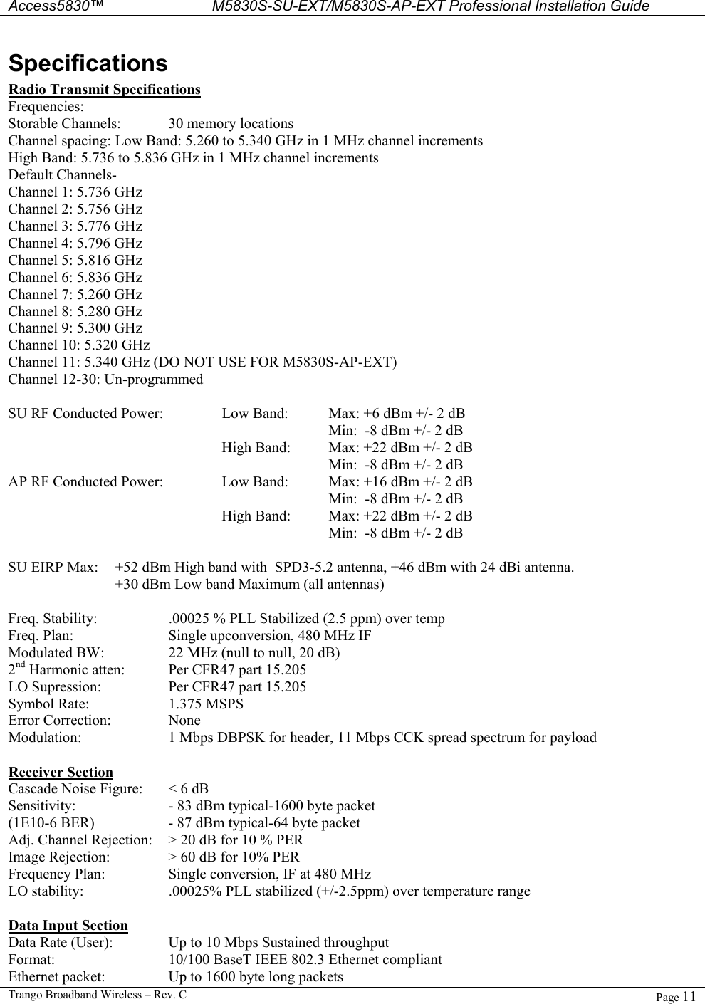  Access5830™ M5830S-SU-EXT/M5830S-AP-EXT Professional Installation Guide  Trango Broadband Wireless – Rev. C  Page 11  Specifications Radio Transmit Specifications Frequencies: Storable Channels:  30 memory locations Channel spacing: Low Band: 5.260 to 5.340 GHz in 1 MHz channel increments High Band: 5.736 to 5.836 GHz in 1 MHz channel increments  Default Channels-    Channel 1: 5.736 GHz Channel 2: 5.756 GHz Channel 3: 5.776 GHz Channel 4: 5.796 GHz Channel 5: 5.816 GHz Channel 6: 5.836 GHz Channel 7: 5.260 GHz Channel 8: 5.280 GHz Channel 9: 5.300 GHz Channel 10: 5.320 GHz Channel 11: 5.340 GHz (DO NOT USE FOR M5830S-AP-EXT) Channel 12-30: Un-programmed  SU RF Conducted Power:    Low Band:  Max: +6 dBm +/- 2 dB      Min:  -8 dBm +/- 2 dB         High Band:   Max: +22 dBm +/- 2 dB       Min:  -8 dBm +/- 2 dB AP RF Conducted Power:    Low Band:  Max: +16 dBm +/- 2 dB      Min:  -8 dBm +/- 2 dB         High Band:   Max: +22 dBm +/- 2 dB       Min:  -8 dBm +/- 2 dB   SU EIRP Max:  +52 dBm High band with  SPD3-5.2 antenna, +46 dBm with 24 dBi antenna. +30 dBm Low band Maximum (all antennas)  Freq. Stability:    .00025 % PLL Stabilized (2.5 ppm) over temp  Freq. Plan:    Single upconversion, 480 MHz IF Modulated BW:    22 MHz (null to null, 20 dB)  2nd Harmonic atten:   Per CFR47 part 15.205 LO Supression:    Per CFR47 part 15.205 Symbol Rate:    1.375 MSPS Error Correction:   None Modulation:    1 Mbps DBPSK for header, 11 Mbps CCK spread spectrum for payload  Receiver Section Cascade Noise Figure:  &lt; 6 dB Sensitivity:    - 83 dBm typical-1600 byte packet (1E10-6 BER)    - 87 dBm typical-64 byte packet  Adj. Channel Rejection:  &gt; 20 dB for 10 % PER Image Rejection:   &gt; 60 dB for 10% PER Frequency Plan:    Single conversion, IF at 480 MHz LO stability:    .00025% PLL stabilized (+/-2.5ppm) over temperature range  Data Input Section Data Rate (User):   Up to 10 Mbps Sustained throughput Format:      10/100 BaseT IEEE 802.3 Ethernet compliant Ethernet packet:    Up to 1600 byte long packets 