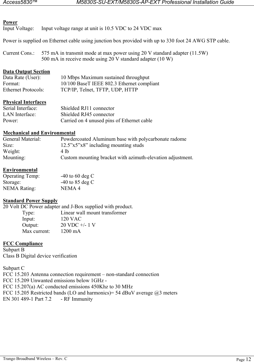  Access5830™ M5830S-SU-EXT/M5830S-AP-EXT Professional Installation Guide  Trango Broadband Wireless – Rev. C  Page 12   Power Input Voltage:  Input voltage range at unit is 10.5 VDC to 24 VDC max   Power is supplied on Ethernet cable using junction box provided with up to 330 foot 24 AWG STP cable.    Current Cons.:  575 mA in transmit mode at max power using 20 V standard adapter (11.5W)     500 mA in receive mode using 20 V standard adapter (10 W)  Data Output Section Data Rate (User):   10 Mbps Maximum sustained throughput  Format:      10/100 BaseT IEEE 802.3 Ethernet compliant Ethernet Protocols:  TCP/IP, Telnet, TFTP, UDP, HTTP  Physical Interfaces Serial Interface:    Shielded RJ11 connector LAN Interface:    Shielded RJ45 connector Power:      Carried on 4 unused pins of Ethernet cable   Mechanical and Environmental General Material:   Powdercoated Aluminum base with polycarbonate radome Size:      12.5”x5”x8” including mounting studs Weight:   4 lb Mounting:    Custom mounting bracket with azimuth-elevation adjustment.  Environmental Operating Temp:   -40 to 60 deg C  Storage:     -40 to 85 deg C NEMA Rating:    NEMA 4  Standard Power Supply 20 Volt DC Power adapter and J-Box supplied with product.   Type:     Linear wall mount transformer  Input:  120 VAC   Output:    20 VDC +/- 1 V   Max current:  1200 mA  FCC Compliance Subpart B Class B Digital device verification  Subpart C FCC 15.203 Antenna connection requirement – non-standard connection FCC 15.209 Unwanted emissions below 1GHz -  FCC 15.207(a) AC conducted emissions 450Khz to 30 MHz  FCC 15.205 Restricted bands (LO and harmonics)= 54 dBuV average @3 meters EN 301 489-1 Part 7.2   - RF Immunity  