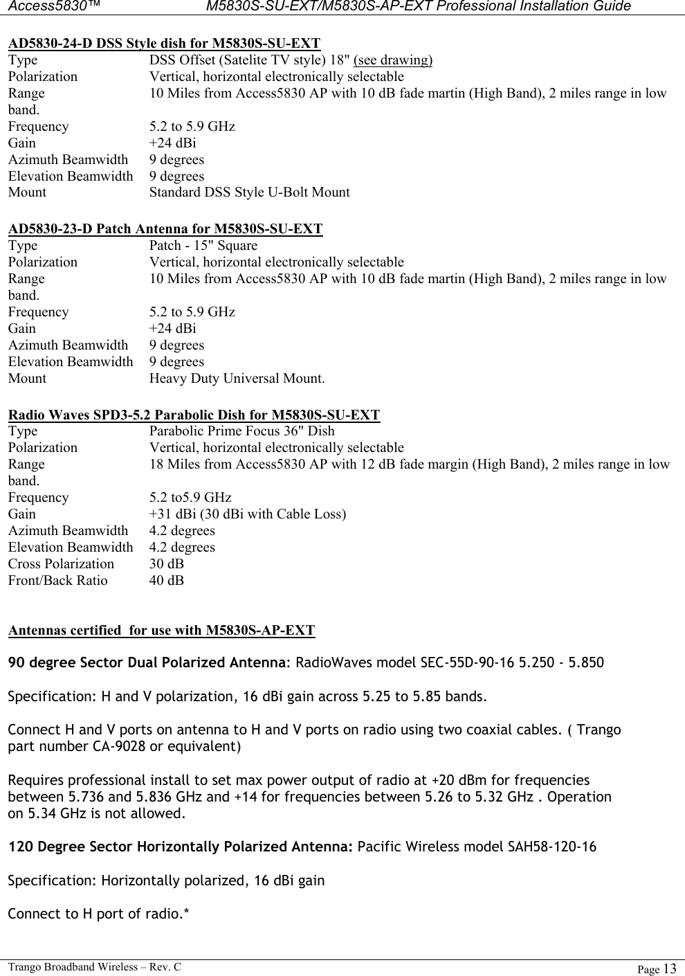  Access5830™ M5830S-SU-EXT/M5830S-AP-EXT Professional Installation Guide  Trango Broadband Wireless – Rev. C  Page 13  AD5830-24-D DSS Style dish for M5830S-SU-EXT Type DSS Offset (Satelite TV style) 18&quot; (see drawing) Polarization Vertical, horizontal electronically selectable Range 10 Miles from Access5830 AP with 10 dB fade martin (High Band), 2 miles range in low band. Frequency 5.2 to 5.9 GHz Gain +24 dBi  Azimuth Beamwidth 9 degrees  Elevation Beamwidth 9 degrees Mount  Standard DSS Style U-Bolt Mount   AD5830-23-D Patch Antenna for M5830S-SU-EXT Type Patch - 15&quot; Square  Polarization Vertical, horizontal electronically selectable Range 10 Miles from Access5830 AP with 10 dB fade martin (High Band), 2 miles range in low band. Frequency 5.2 to 5.9 GHz Gain +24 dBi  Azimuth Beamwidth 9 degrees  Elevation Beamwidth 9 degrees Mount  Heavy Duty Universal Mount.    Radio Waves SPD3-5.2 Parabolic Dish for M5830S-SU-EXT Type Parabolic Prime Focus 36&quot; Dish  Polarization Vertical, horizontal electronically selectable Range 18 Miles from Access5830 AP with 12 dB fade margin (High Band), 2 miles range in low band. Frequency 5.2 to5.9 GHz Gain +31 dBi (30 dBi with Cable Loss) Azimuth Beamwidth 4.2 degrees Elevation Beamwidth 4.2 degrees Cross Polarization 30 dB Front/Back Ratio 40 dB   Antennas certified  for use with M5830S-AP-EXT  90 degree Sector Dual Polarized Antenna: RadioWaves model SEC-55D-90-16 5.250 - 5.850  Specification: H and V polarization, 16 dBi gain across 5.25 to 5.85 bands.  Connect H and V ports on antenna to H and V ports on radio using two coaxial cables. ( Trango part number CA-9028 or equivalent)  Requires professional install to set max power output of radio at +20 dBm for frequencies between 5.736 and 5.836 GHz and +14 for frequencies between 5.26 to 5.32 GHz . Operation on 5.34 GHz is not allowed.  120 Degree Sector Horizontally Polarized Antenna: Pacific Wireless model SAH58-120-16   Specification: Horizontally polarized, 16 dBi gain  Connect to H port of radio.*  