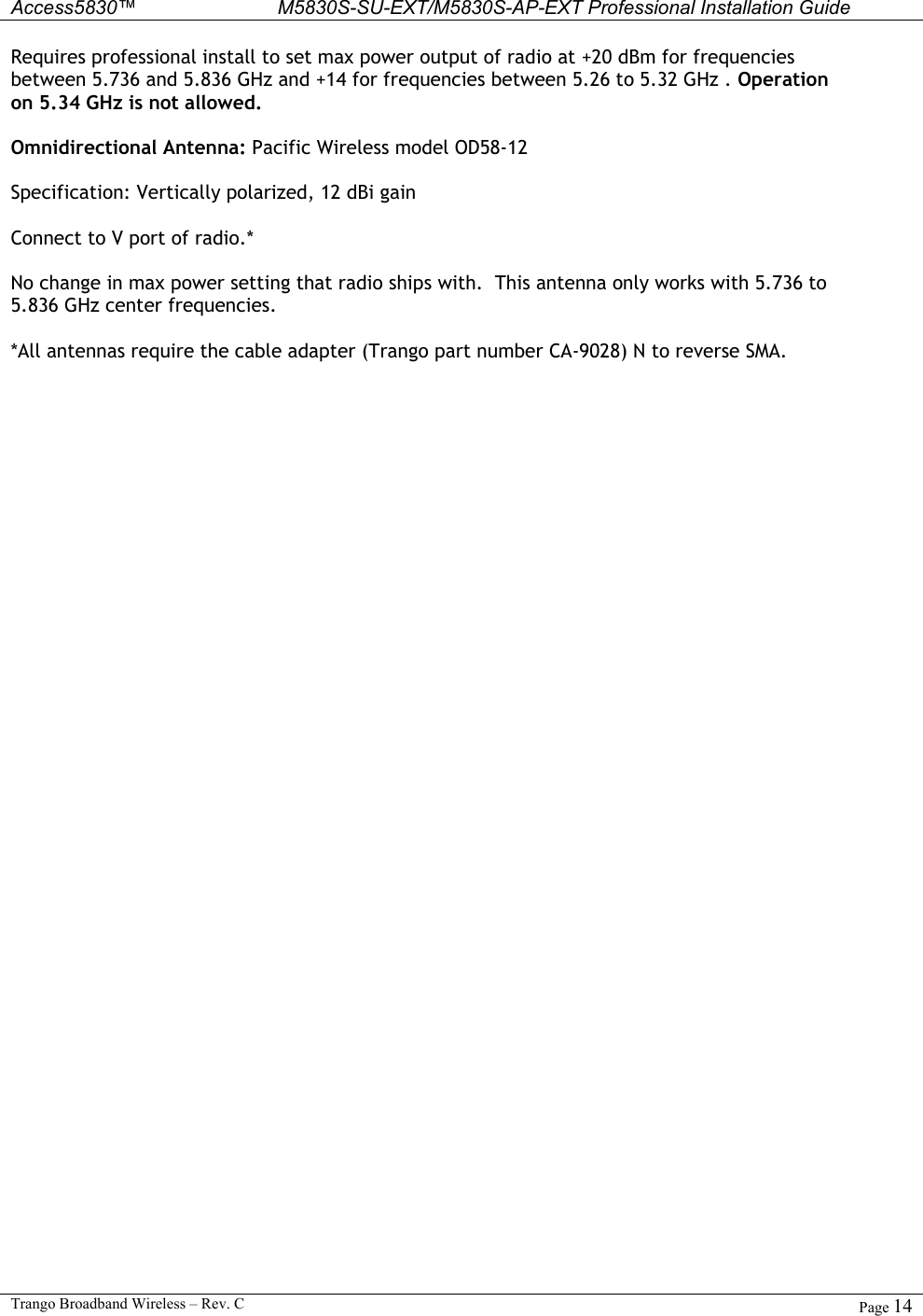  Access5830™ M5830S-SU-EXT/M5830S-AP-EXT Professional Installation Guide  Trango Broadband Wireless – Rev. C  Page 14  Requires professional install to set max power output of radio at +20 dBm for frequencies between 5.736 and 5.836 GHz and +14 for frequencies between 5.26 to 5.32 GHz . Operation on 5.34 GHz is not allowed.  Omnidirectional Antenna: Pacific Wireless model OD58-12   Specification: Vertically polarized, 12 dBi gain  Connect to V port of radio.*  No change in max power setting that radio ships with.  This antenna only works with 5.736 to 5.836 GHz center frequencies.  *All antennas require the cable adapter (Trango part number CA-9028) N to reverse SMA.   