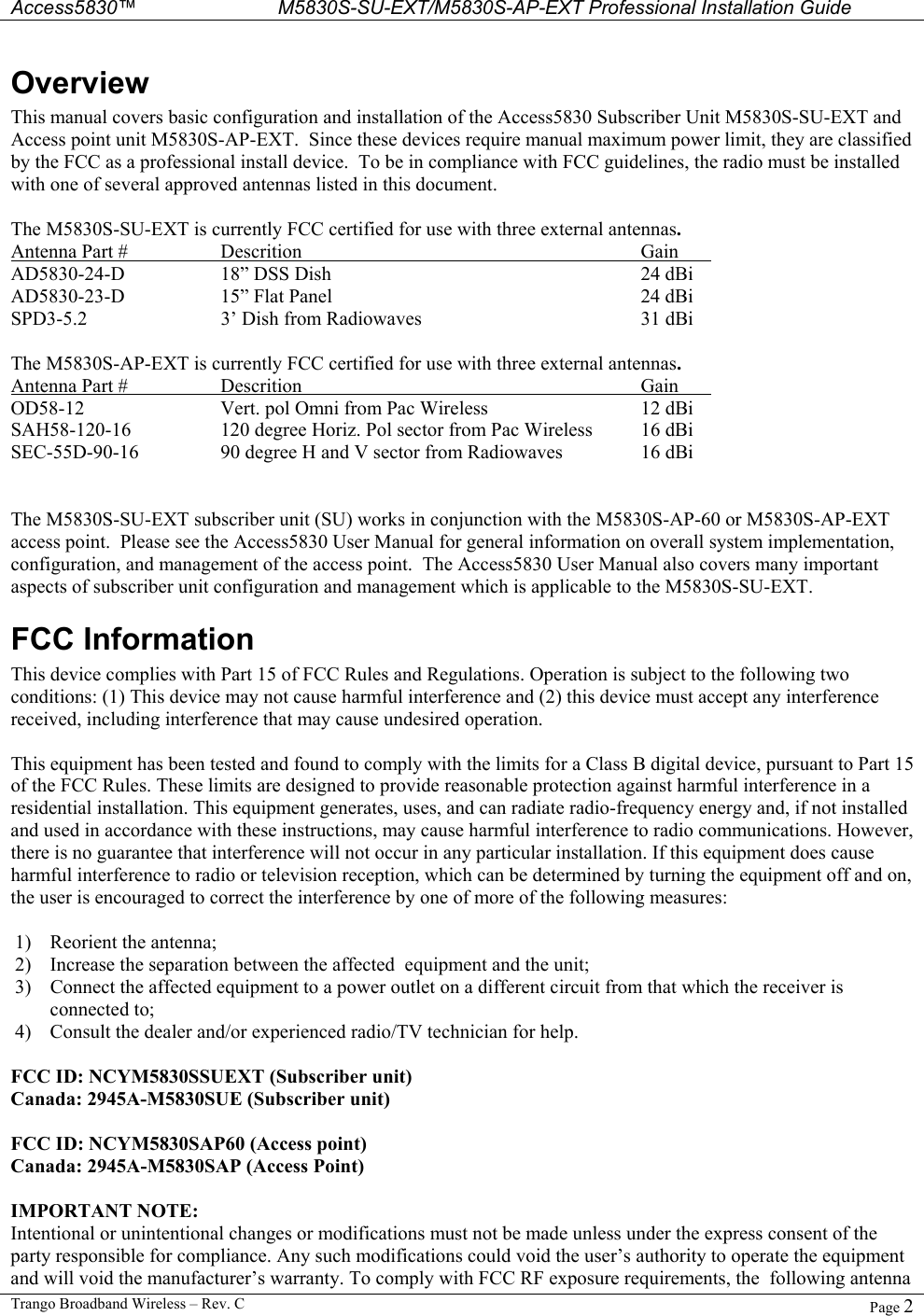  Access5830™ M5830S-SU-EXT/M5830S-AP-EXT Professional Installation Guide  Trango Broadband Wireless – Rev. C  Page 2  Overview This manual covers basic configuration and installation of the Access5830 Subscriber Unit M5830S-SU-EXT and Access point unit M5830S-AP-EXT.  Since these devices require manual maximum power limit, they are classified by the FCC as a professional install device.  To be in compliance with FCC guidelines, the radio must be installed with one of several approved antennas listed in this document.  The M5830S-SU-EXT is currently FCC certified for use with three external antennas.  Antenna Part #  Descrition     Gain  AD5830-24-D  18” DSS Dish      24 dBi AD5830-23-D  15” Flat Panel     24 dBi SPD3-5.2  3’ Dish from Radiowaves    31 dBi  The M5830S-AP-EXT is currently FCC certified for use with three external antennas.  Antenna Part #  Descrition     Gain  OD58-12    Vert. pol Omni from Pac Wireless      12 dBi SAH58-120-16    120 degree Horiz. Pol sector from Pac Wireless  16 dBi SEC-55D-90-16    90 degree H and V sector from Radiowaves    16 dBi   The M5830S-SU-EXT subscriber unit (SU) works in conjunction with the M5830S-AP-60 or M5830S-AP-EXT access point.  Please see the Access5830 User Manual for general information on overall system implementation, configuration, and management of the access point.  The Access5830 User Manual also covers many important aspects of subscriber unit configuration and management which is applicable to the M5830S-SU-EXT.   FCC Information This device complies with Part 15 of FCC Rules and Regulations. Operation is subject to the following two conditions: (1) This device may not cause harmful interference and (2) this device must accept any interference received, including interference that may cause undesired operation.  This equipment has been tested and found to comply with the limits for a Class B digital device, pursuant to Part 15 of the FCC Rules. These limits are designed to provide reasonable protection against harmful interference in a residential installation. This equipment generates, uses, and can radiate radio-frequency energy and, if not installed and used in accordance with these instructions, may cause harmful interference to radio communications. However, there is no guarantee that interference will not occur in any particular installation. If this equipment does cause harmful interference to radio or television reception, which can be determined by turning the equipment off and on, the user is encouraged to correct the interference by one of more of the following measures:  1)  Reorient the antenna;  2)  Increase the separation between the affected  equipment and the unit;  3)  Connect the affected equipment to a power outlet on a different circuit from that which the receiver is connected to;  4)  Consult the dealer and/or experienced radio/TV technician for help.  FCC ID: NCYM5830SSUEXT (Subscriber unit) Canada: 2945A-M5830SUE (Subscriber unit)  FCC ID: NCYM5830SAP60 (Access point) Canada: 2945A-M5830SAP (Access Point)  IMPORTANT NOTE: Intentional or unintentional changes or modifications must not be made unless under the express consent of the party responsible for compliance. Any such modifications could void the user’s authority to operate the equipment and will void the manufacturer’s warranty. To comply with FCC RF exposure requirements, the  following antenna 