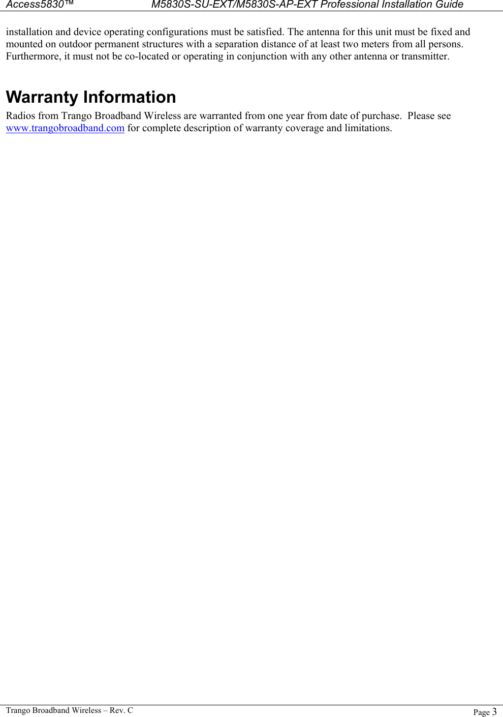  Access5830™ M5830S-SU-EXT/M5830S-AP-EXT Professional Installation Guide  Trango Broadband Wireless – Rev. C  Page 3  installation and device operating configurations must be satisfied. The antenna for this unit must be fixed and mounted on outdoor permanent structures with a separation distance of at least two meters from all persons. Furthermore, it must not be co-located or operating in conjunction with any other antenna or transmitter.  Warranty Information Radios from Trango Broadband Wireless are warranted from one year from date of purchase.  Please see www.trangobroadband.com for complete description of warranty coverage and limitations.