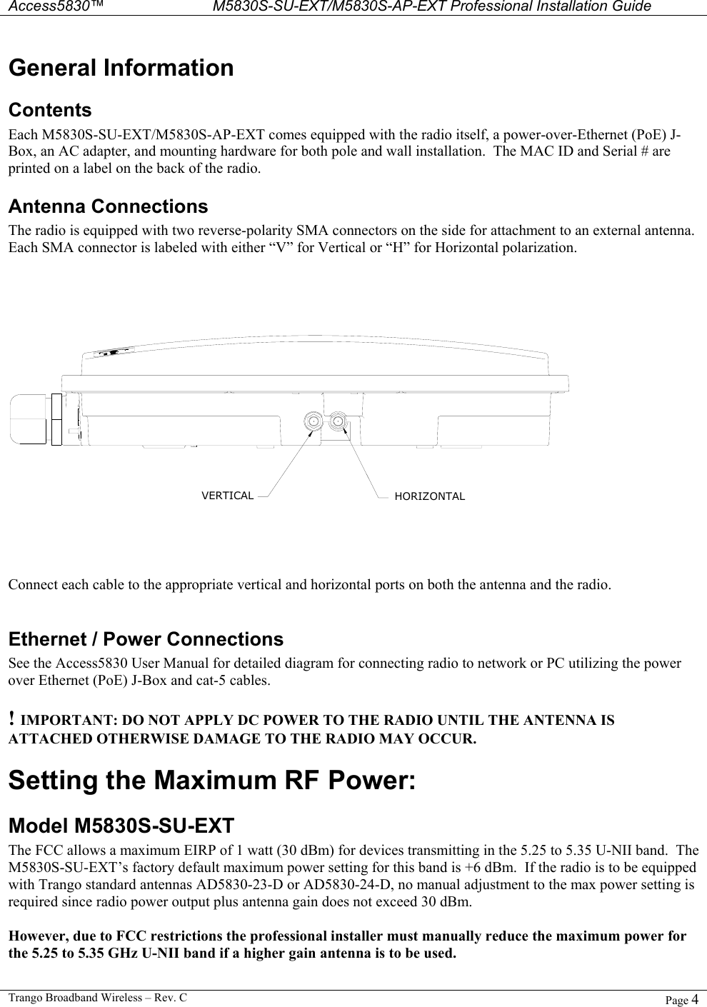  Access5830™ M5830S-SU-EXT/M5830S-AP-EXT Professional Installation Guide  Trango Broadband Wireless – Rev. C  Page 4  General Information Contents Each M5830S-SU-EXT/M5830S-AP-EXT comes equipped with the radio itself, a power-over-Ethernet (PoE) J-Box, an AC adapter, and mounting hardware for both pole and wall installation.  The MAC ID and Serial # are printed on a label on the back of the radio. Antenna Connections The radio is equipped with two reverse-polarity SMA connectors on the side for attachment to an external antenna.  Each SMA connector is labeled with either “V” for Vertical or “H” for Horizontal polarization.   VERTICAL HORIZONTAL Connect each cable to the appropriate vertical and horizontal ports on both the antenna and the radio.   Ethernet / Power Connections See the Access5830 User Manual for detailed diagram for connecting radio to network or PC utilizing the power over Ethernet (PoE) J-Box and cat-5 cables.  ! IMPORTANT: DO NOT APPLY DC POWER TO THE RADIO UNTIL THE ANTENNA IS ATTACHED OTHERWISE DAMAGE TO THE RADIO MAY OCCUR. Setting the Maximum RF Power:  Model M5830S-SU-EXT The FCC allows a maximum EIRP of 1 watt (30 dBm) for devices transmitting in the 5.25 to 5.35 U-NII band.  The M5830S-SU-EXT’s factory default maximum power setting for this band is +6 dBm.  If the radio is to be equipped with Trango standard antennas AD5830-23-D or AD5830-24-D, no manual adjustment to the max power setting is required since radio power output plus antenna gain does not exceed 30 dBm.  However, due to FCC restrictions the professional installer must manually reduce the maximum power for the 5.25 to 5.35 GHz U-NII band if a higher gain antenna is to be used.  