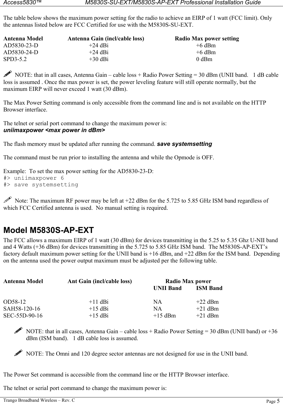  Access5830™ M5830S-SU-EXT/M5830S-AP-EXT Professional Installation Guide  Trango Broadband Wireless – Rev. C  Page 5  The table below shows the maximum power setting for the radio to achieve an EIRP of 1 watt (FCC limit). Only the antennas listed below are FCC Certified for use with the M5830S-SU-EXT.     Antenna Model    Antenna Gain (incl/cable loss)    Radio Max power setting AD5830-23-D   +24 dBi     +6 dBm AD5830-24-D   +24 dBi     +6 dBm SPD3-5.2   +30 dBi     0 dBm    NOTE: that in all cases, Antenna Gain – cable loss + Radio Power Setting = 30 dBm (UNII band.   1 dB cable loss is assumed . Once the max power is set, the power leveling feature will still operate normally, but the maximum EIRP will never exceed 1 watt (30 dBm).   The Max Power Setting command is only accessible from the command line and is not available on the HTTP Browser interface.    The telnet or serial port command to change the maximum power is:   uniimaxpower &lt;max power in dBm&gt;  The flash memory must be updated after running the command. save systemsetting  The command must be run prior to installing the antenna and while the Opmode is OFF.     Example:  To set the max power setting for the AD5830-23-D: #&gt; uniimaxpower 6 #&gt; save systemsetting    Note: The maximum RF power may be left at +22 dBm for the 5.725 to 5.85 GHz ISM band regardless of which FCC Certified antenna is used.  No manual setting is required.  Model M5830S-AP-EXT The FCC allows a maximum EIRP of 1 watt (30 dBm) for devices transmitting in the 5.25 to 5.35 Ghz U-NII band and 4 Watts (+36 dBm) for devices transmitting in the 5.725 to 5.85 GHz ISM band.  The M5830S-AP-EXT’s factory default maximum power setting for the UNII band is +16 dBm, and +22 dBm for the ISM band.  Depending on the antenna used the power output maximum must be adjusted per the following table.   Antenna Model    Ant Gain (incl/cable loss)           Radio Max power         UNII Band ISM Band  OD58-12   +11 dBi   NA  +22 dBm SAH58-120-16   +15 dBi   NA  +21 dBm SEC-55D-90-16   +15 dBi   +15 dBm +21 dBm    NOTE: that in all cases, Antenna Gain – cable loss + Radio Power Setting = 30 dBm (UNII band) or +36 dBm (ISM band).   1 dB cable loss is assumed.    NOTE: The Omni and 120 degree sector antennas are not designed for use in the UNII band.   The Power Set command is accessible from the command line or the HTTP Browser interface.    The telnet or serial port command to change the maximum power is:   