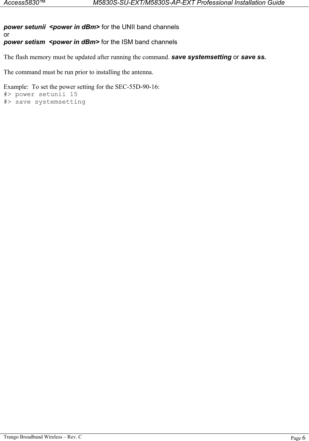  Access5830™ M5830S-SU-EXT/M5830S-AP-EXT Professional Installation Guide  Trango Broadband Wireless – Rev. C  Page 6   power setunii  &lt;power in dBm&gt; for the UNII band channels or power setism  &lt;power in dBm&gt; for the ISM band channels  The flash memory must be updated after running the command. save systemsetting or save ss.  The command must be run prior to installing the antenna.     Example:  To set the power setting for the SEC-55D-90-16: #&gt; power setunii 15 #&gt; save systemsetting  