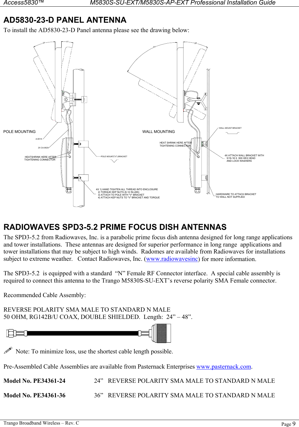  Access5830™ M5830S-SU-EXT/M5830S-AP-EXT Professional Installation Guide  Trango Broadband Wireless – Rev. C  Page 9  AD5830-23-D PANEL ANTENNA To install the AD5830-23-D Panel antenna please see the drawing below:  HEATSHRINK HERE AFTERTIGHTENING CONNECTOR4X 1) HAND TIGHTEN ALL THREAD INTO ENCLOSURE   2) TORQUE KEP NUTS (8-12 IN-LBS)   3) ATTACH TO POLE WITH &quot;V&quot; BRACKET   4) ATTACH KEP NUTS TO &quot;V&quot; BRACKET AND TORQUEHARDWARE TO ATTACH BRACKETTO WALL NOT SUPPLIED4X ATTACH WALL BRACKET WITH   5/16-18 X .500 HEX HEAD   AND LOCK WASHERSHEAT SHRINK HERE AFTERTIGHTENING CONNECTORPOLE MOUNTING WALL MOUNTING27° 11°61°25°POLE MOUNT(&quot;V&quot;) BRACKETWALL MOUNT BRACKET2X CA-9023A-9014  RADIOWAVES SPD3-5.2 PRIME FOCUS DISH ANTENNAS The SPD3-5.2 from Radiowaves, Inc. is a parabolic prime focus dish antenna designed for long range applications and tower installations.  These antennas are designed for superior performance in long range  applications and tower installations that may be subject to high winds.  Radomes are available from Radiowaves for installations subject to extreme weather.   Contact Radiowaves, Inc. (www.radiowavesinc) for more information.  The SPD3-5.2  is equipped with a standard  “N” Female RF Connector interface.  A special cable assembly is required to connect this antenna to the Trango M5830S-SU-EXT’s reverse polarity SMA Female connector.    Recommended Cable Assembly:  REVERSE POLARITY SMA MALE TO STANDARD N MALE 50 OHM, RG142B/U COAX, DOUBLE SHIELDED.  Length:  24” – 48”.      Note: To minimize loss, use the shortest cable length possible.  Pre-Assembled Cable Assemblies are available from Pasternack Enterprises www.pasternack.com.  Model No. PE34361-24    24”   REVERSE POLARITY SMA MALE TO STANDARD N MALE  Model No. PE34361-36    36”   REVERSE POLARITY SMA MALE TO STANDARD N MALE  