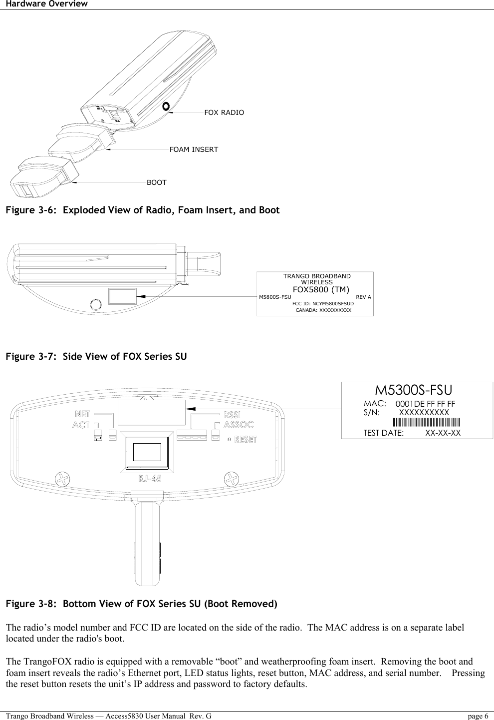 Hardware Overview    Trango Broadband Wireless — Access5830 User Manual  Rev. G  page 6  FOX RADIOFOAM INSERTBOOT Figure 3-6:  Exploded View of Radio, Foam Insert, and Boot   TRANGO BROADBANDM5800S-FSU                                     REV AFOX5800 (TM)FCC ID: NCYM5800SFSUDCANADA: XXXXXXXXXXWIRELESS  Figure 3-7:  Side View of FOX Series SU  0001DE FF FF FFXXXXXXXXXX||||||||||||||||||||||||||||||||||||||||||||M5300S-FSUMAC: S/N:  XX-XX-XXTEST DATE: Figure 3-8:  Bottom View of FOX Series SU (Boot Removed)  The radio’s model number and FCC ID are located on the side of the radio.  The MAC address is on a separate label located under the radio&apos;s boot.  The TrangoFOX radio is equipped with a removable “boot” and weatherproofing foam insert.  Removing the boot and foam insert reveals the radio’s Ethernet port, LED status lights, reset button, MAC address, and serial number.    Pressing the reset button resets the unit’s IP address and password to factory defaults.  