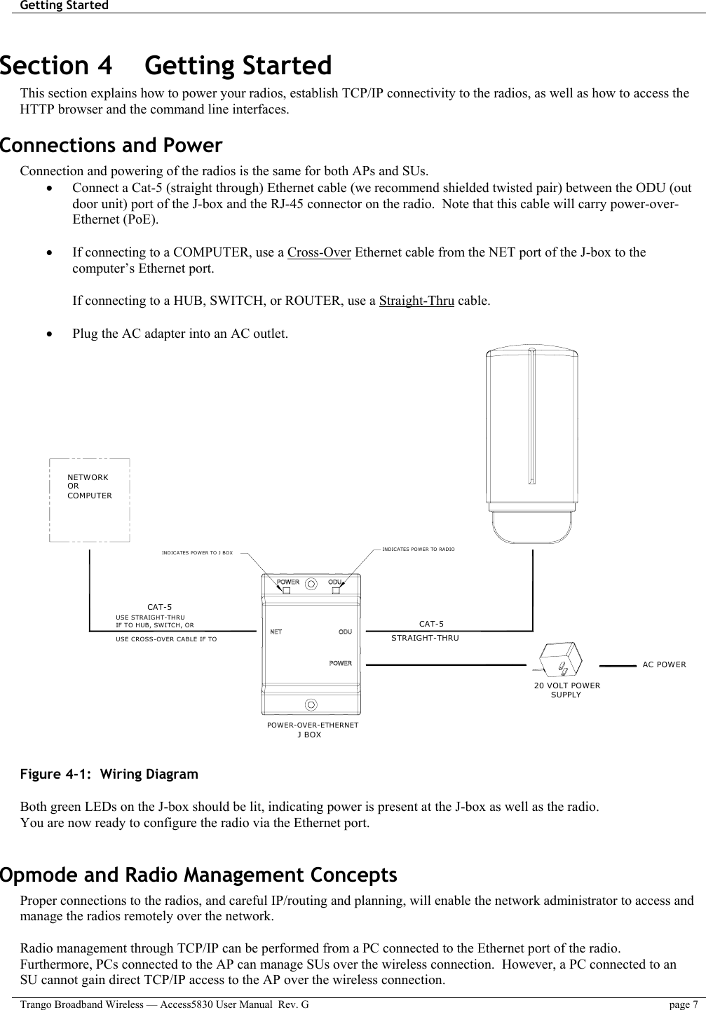 Getting Started    Trango Broadband Wireless — Access5830 User Manual  Rev. G  page 7  Section 4    Getting Started  This section explains how to power your radios, establish TCP/IP connectivity to the radios, as well as how to access the HTTP browser and the command line interfaces. Connections and Power Connection and powering of the radios is the same for both APs and SUs. •  Connect a Cat-5 (straight through) Ethernet cable (we recommend shielded twisted pair) between the ODU (out door unit) port of the J-box and the RJ-45 connector on the radio.  Note that this cable will carry power-over-Ethernet (PoE).    •  If connecting to a COMPUTER, use a Cross-Over Ethernet cable from the NET port of the J-box to the computer’s Ethernet port.  If connecting to a HUB, SWITCH, or ROUTER, use a Straight-Thru cable.  •  Plug the AC adapter into an AC outlet.   CAT-5STRAIGHT-THRU 20 VOLT POWER  SUPPLY AC POWERPOWER-OVER-ETHERNETJ BOXINDICATES POWER TO RADIOINDICATES POWER TO J BOX NETWORK OR COMPUTER USE STRAIGHT-THRU USE CROSS-OVER CABLE IF TO IF TO HUB, SWITCH, OR CAT-5   Figure 4-1:  Wiring Diagram   Both green LEDs on the J-box should be lit, indicating power is present at the J-box as well as the radio. You are now ready to configure the radio via the Ethernet port.   Opmode and Radio Management Concepts Proper connections to the radios, and careful IP/routing and planning, will enable the network administrator to access and manage the radios remotely over the network.  Radio management through TCP/IP can be performed from a PC connected to the Ethernet port of the radio.  Furthermore, PCs connected to the AP can manage SUs over the wireless connection.  However, a PC connected to an SU cannot gain direct TCP/IP access to the AP over the wireless connection.   