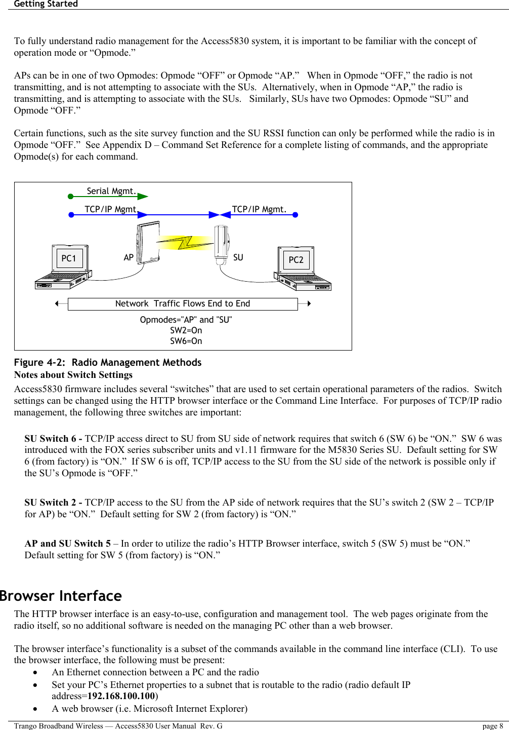 Getting Started    Trango Broadband Wireless — Access5830 User Manual  Rev. G  page 8   To fully understand radio management for the Access5830 system, it is important to be familiar with the concept of operation mode or “Opmode.”    APs can be in one of two Opmodes: Opmode “OFF” or Opmode “AP.”   When in Opmode “OFF,” the radio is not transmitting, and is not attempting to associate with the SUs.  Alternatively, when in Opmode “AP,” the radio is transmitting, and is attempting to associate with the SUs.   Similarly, SUs have two Opmodes: Opmode “SU” and Opmode “OFF.”    Certain functions, such as the site survey function and the SU RSSI function can only be performed while the radio is in Opmode “OFF.”  See Appendix D – Command Set Reference for a complete listing of commands, and the appropriate Opmode(s) for each command.     SU PC2APPC1Network  Traffic Flows End to EndOpmodes=&quot;AP&quot; and &quot;SU&quot;SW2=OnSW6=OnSerial Mgmt.TCP/IP Mgmt.TCP/IP Mgmt. Figure 4-2:  Radio Management Methods Notes about Switch Settings Access5830 firmware includes several “switches” that are used to set certain operational parameters of the radios.  Switch settings can be changed using the HTTP browser interface or the Command Line Interface.  For purposes of TCP/IP radio management, the following three switches are important:  SU Switch 6 - TCP/IP access direct to SU from SU side of network requires that switch 6 (SW 6) be “ON.”  SW 6 was introduced with the FOX series subscriber units and v1.11 firmware for the M5830 Series SU.  Default setting for SW 6 (from factory) is “ON.”  If SW 6 is off, TCP/IP access to the SU from the SU side of the network is possible only if the SU’s Opmode is “OFF.”  SU Switch 2 - TCP/IP access to the SU from the AP side of network requires that the SU’s switch 2 (SW 2 – TCP/IP for AP) be “ON.”  Default setting for SW 2 (from factory) is “ON.”  AP and SU Switch 5 – In order to utilize the radio’s HTTP Browser interface, switch 5 (SW 5) must be “ON.”  Default setting for SW 5 (from factory) is “ON.”  Browser Interface The HTTP browser interface is an easy-to-use, configuration and management tool.  The web pages originate from the radio itself, so no additional software is needed on the managing PC other than a web browser.      The browser interface’s functionality is a subset of the commands available in the command line interface (CLI).  To use the browser interface, the following must be present: •  An Ethernet connection between a PC and the radio •  Set your PC’s Ethernet properties to a subnet that is routable to the radio (radio default IP address=192.168.100.100) •  A web browser (i.e. Microsoft Internet Explorer) 