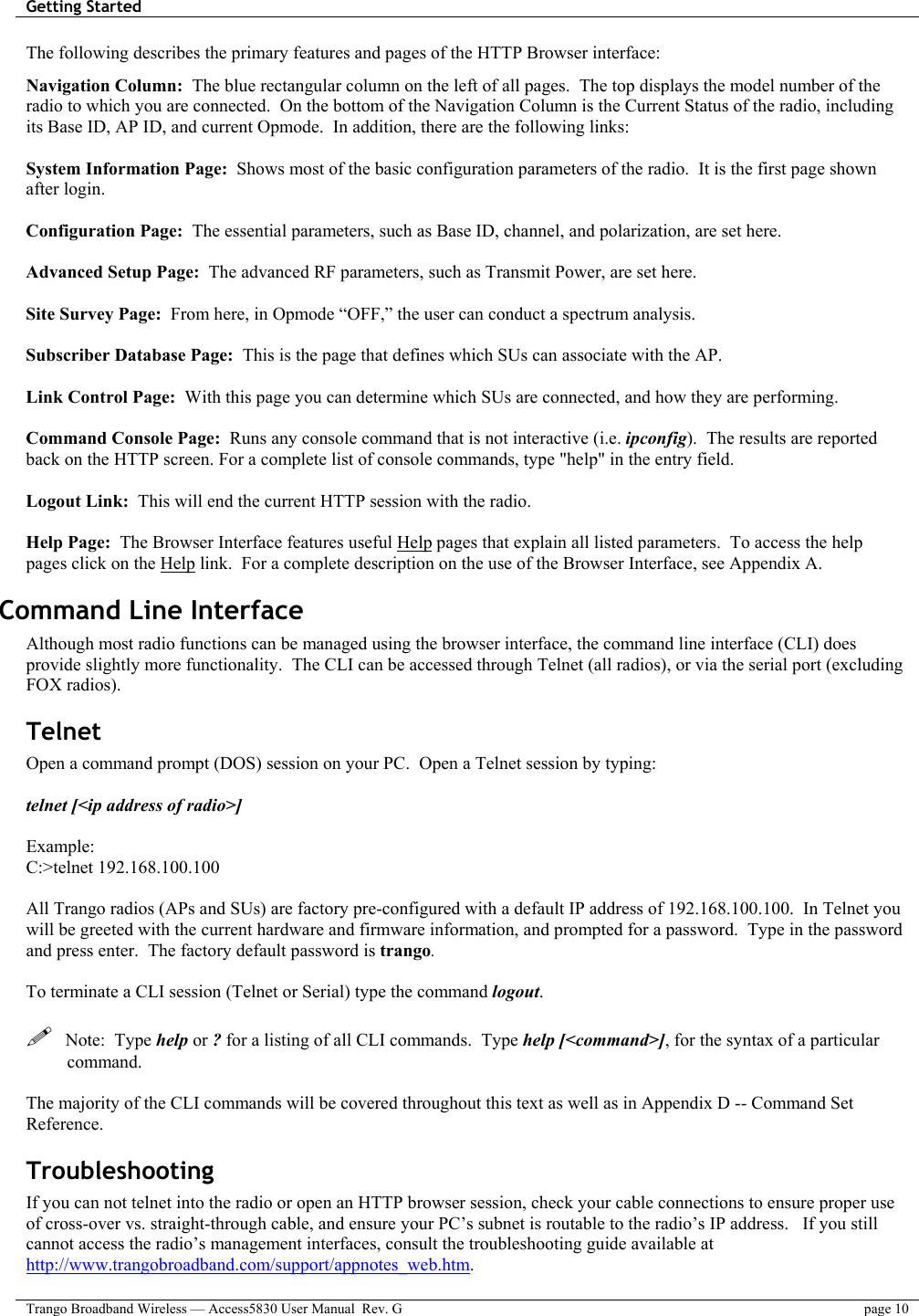 Getting Started    Trango Broadband Wireless — Access5830 User Manual  Rev. G  page 10  The following describes the primary features and pages of the HTTP Browser interface:  Navigation Column:  The blue rectangular column on the left of all pages.  The top displays the model number of the radio to which you are connected.  On the bottom of the Navigation Column is the Current Status of the radio, including its Base ID, AP ID, and current Opmode.  In addition, there are the following links:  System Information Page:  Shows most of the basic configuration parameters of the radio.  It is the first page shown after login.   Configuration Page:  The essential parameters, such as Base ID, channel, and polarization, are set here.  Advanced Setup Page:  The advanced RF parameters, such as Transmit Power, are set here.  Site Survey Page:  From here, in Opmode “OFF,” the user can conduct a spectrum analysis.  Subscriber Database Page:  This is the page that defines which SUs can associate with the AP.    Link Control Page:  With this page you can determine which SUs are connected, and how they are performing.   Command Console Page:  Runs any console command that is not interactive (i.e. ipconfig).  The results are reported back on the HTTP screen. For a complete list of console commands, type &quot;help&quot; in the entry field.  Logout Link:  This will end the current HTTP session with the radio.  Help Page:  The Browser Interface features useful Help pages that explain all listed parameters.  To access the help pages click on the Help link.  For a complete description on the use of the Browser Interface, see Appendix A. Command Line Interface  Although most radio functions can be managed using the browser interface, the command line interface (CLI) does provide slightly more functionality.  The CLI can be accessed through Telnet (all radios), or via the serial port (excluding FOX radios). Telnet Open a command prompt (DOS) session on your PC.  Open a Telnet session by typing:  telnet [&lt;ip address of radio&gt;]  Example: C:&gt;telnet 192.168.100.100  All Trango radios (APs and SUs) are factory pre-configured with a default IP address of 192.168.100.100.  In Telnet you will be greeted with the current hardware and firmware information, and prompted for a password.  Type in the password and press enter.  The factory default password is trango.    To terminate a CLI session (Telnet or Serial) type the command logout.      Note:  Type help or ? for a listing of all CLI commands.  Type help [&lt;command&gt;], for the syntax of a particular command.  The majority of the CLI commands will be covered throughout this text as well as in Appendix D -- Command Set  Reference. Troubleshooting If you can not telnet into the radio or open an HTTP browser session, check your cable connections to ensure proper use of cross-over vs. straight-through cable, and ensure your PC’s subnet is routable to the radio’s IP address.   If you still cannot access the radio’s management interfaces, consult the troubleshooting guide available at http://www.trangobroadband.com/support/appnotes_web.htm. 