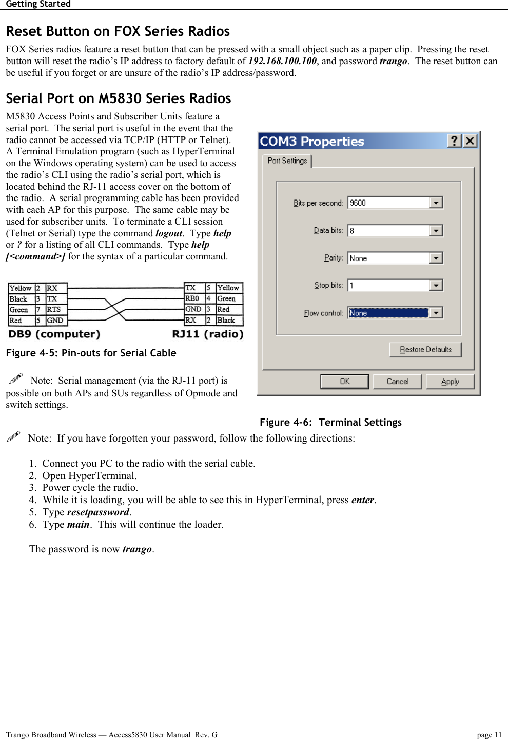 Getting Started    Trango Broadband Wireless — Access5830 User Manual  Rev. G  page 11  Reset Button on FOX Series Radios FOX Series radios feature a reset button that can be pressed with a small object such as a paper clip.  Pressing the reset button will reset the radio’s IP address to factory default of 192.168.100.100, and password trango.  The reset button can be useful if you forget or are unsure of the radio’s IP address/password. Serial Port on M5830 Series Radios M5830 Access Points and Subscriber Units feature a serial port.  The serial port is useful in the event that the radio cannot be accessed via TCP/IP (HTTP or Telnet).  A Terminal Emulation program (such as HyperTerminal on the Windows operating system) can be used to access the radio’s CLI using the radio’s serial port, which is located behind the RJ-11 access cover on the bottom of the radio.  A serial programming cable has been provided with each AP for this purpose.  The same cable may be used for subscriber units.  To terminate a CLI session (Telnet or Serial) type the command logout.  Type help or ? for a listing of all CLI commands.  Type help [&lt;command&gt;] for the syntax of a particular command.   Figure 4-5: Pin-outs for Serial Cable     Note:  Serial management (via the RJ-11 port) is possible on both APs and SUs regardless of Opmode and switch settings. Figure 4-6:  Terminal Settings   Note:  If you have forgotten your password, follow the following directions:  1.  Connect you PC to the radio with the serial cable. 2.  Open HyperTerminal. 3.  Power cycle the radio. 4.  While it is loading, you will be able to see this in HyperTerminal, press enter. 5.  Type resetpassword. 6.  Type main.  This will continue the loader.  The password is now trango. 