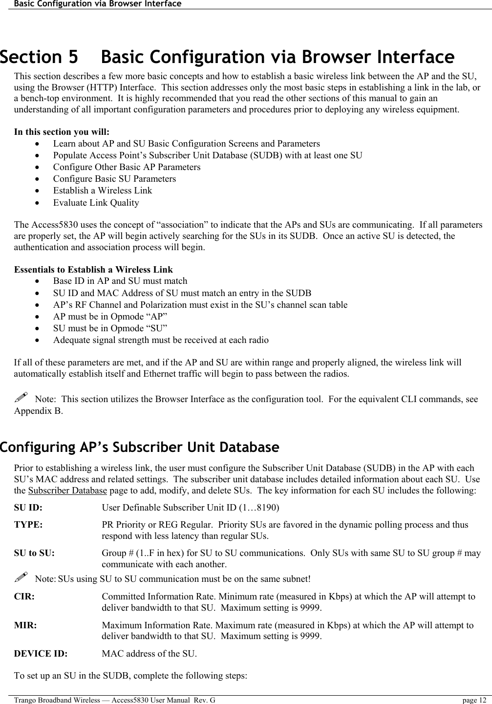 Basic Configuration via Browser Interface    Trango Broadband Wireless — Access5830 User Manual  Rev. G  page 12   Section 5    Basic Configuration via Browser Interface This section describes a few more basic concepts and how to establish a basic wireless link between the AP and the SU, using the Browser (HTTP) Interface.  This section addresses only the most basic steps in establishing a link in the lab, or a bench-top environment.  It is highly recommended that you read the other sections of this manual to gain an understanding of all important configuration parameters and procedures prior to deploying any wireless equipment.  In this section you will: •  Learn about AP and SU Basic Configuration Screens and Parameters •  Populate Access Point’s Subscriber Unit Database (SUDB) with at least one SU •  Configure Other Basic AP Parameters •  Configure Basic SU Parameters •  Establish a Wireless Link •  Evaluate Link Quality   The Access5830 uses the concept of “association” to indicate that the APs and SUs are communicating.  If all parameters are properly set, the AP will begin actively searching for the SUs in its SUDB.  Once an active SU is detected, the authentication and association process will begin.  Essentials to Establish a Wireless Link •  Base ID in AP and SU must match •  SU ID and MAC Address of SU must match an entry in the SUDB •  AP’s RF Channel and Polarization must exist in the SU’s channel scan table •  AP must be in Opmode “AP” •  SU must be in Opmode “SU” •  Adequate signal strength must be received at each radio  If all of these parameters are met, and if the AP and SU are within range and properly aligned, the wireless link will automatically establish itself and Ethernet traffic will begin to pass between the radios.     Note:  This section utilizes the Browser Interface as the configuration tool.  For the equivalent CLI commands, see Appendix B.    Configuring AP’s Subscriber Unit Database Prior to establishing a wireless link, the user must configure the Subscriber Unit Database (SUDB) in the AP with each SU’s MAC address and related settings.  The subscriber unit database includes detailed information about each SU.  Use the Subscriber Database page to add, modify, and delete SUs.  The key information for each SU includes the following: SU ID:         User Definable Subscriber Unit ID (1…8190) TYPE:   PR Priority or REG Regular.  Priority SUs are favored in the dynamic polling process and thus respond with less latency than regular SUs. SU to SU:  Group # (1..F in hex) for SU to SU communications.  Only SUs with same SU to SU group # may communicate with each another.   Note: SUs using SU to SU communication must be on the same subnet! CIR:   Committed Information Rate. Minimum rate (measured in Kbps) at which the AP will attempt to deliver bandwidth to that SU.  Maximum setting is 9999. MIR:   Maximum Information Rate. Maximum rate (measured in Kbps) at which the AP will attempt to deliver bandwidth to that SU.  Maximum setting is 9999. DEVICE ID:   MAC address of the SU.    To set up an SU in the SUDB, complete the following steps: 