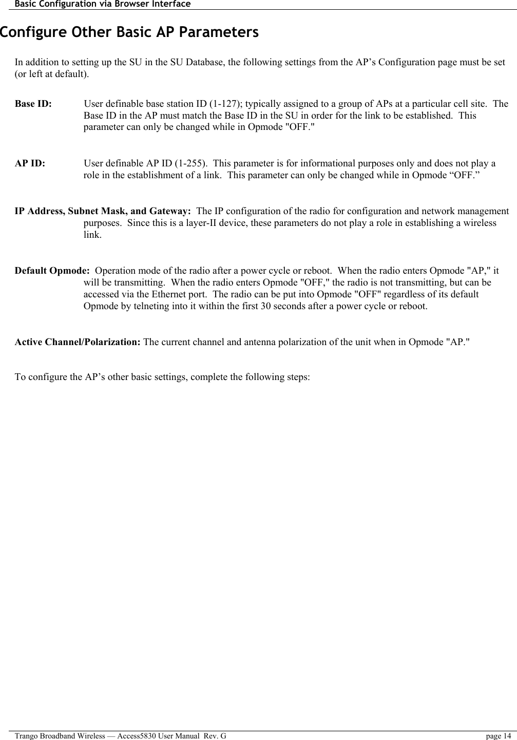 Basic Configuration via Browser Interface    Trango Broadband Wireless — Access5830 User Manual  Rev. G  page 14  Configure Other Basic AP Parameters  In addition to setting up the SU in the SU Database, the following settings from the AP’s Configuration page must be set (or left at default).  Base ID:    User definable base station ID (1-127); typically assigned to a group of APs at a particular cell site.  The Base ID in the AP must match the Base ID in the SU in order for the link to be established.  This parameter can only be changed while in Opmode &quot;OFF.&quot;  AP ID:    User definable AP ID (1-255).  This parameter is for informational purposes only and does not play a role in the establishment of a link.  This parameter can only be changed while in Opmode “OFF.”  IP Address, Subnet Mask, and Gateway:  The IP configuration of the radio for configuration and network management purposes.  Since this is a layer-II device, these parameters do not play a role in establishing a wireless link.  Default Opmode:  Operation mode of the radio after a power cycle or reboot.  When the radio enters Opmode &quot;AP,&quot; it will be transmitting.  When the radio enters Opmode &quot;OFF,&quot; the radio is not transmitting, but can be accessed via the Ethernet port.  The radio can be put into Opmode &quot;OFF&quot; regardless of its default Opmode by telneting into it within the first 30 seconds after a power cycle or reboot.  Active Channel/Polarization: The current channel and antenna polarization of the unit when in Opmode &quot;AP.&quot;    To configure the AP’s other basic settings, complete the following steps: