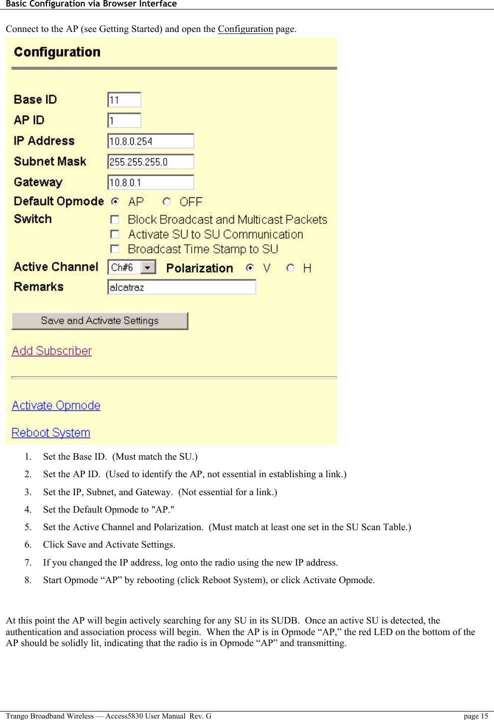 Basic Configuration via Browser Interface    Trango Broadband Wireless — Access5830 User Manual  Rev. G  page 15  Connect to the AP (see Getting Started) and open the Configuration page.  1.  Set the Base ID.  (Must match the SU.) 2.  Set the AP ID.  (Used to identify the AP, not essential in establishing a link.) 3.  Set the IP, Subnet, and Gateway.  (Not essential for a link.) 4.  Set the Default Opmode to &quot;AP.&quot; 5.  Set the Active Channel and Polarization.  (Must match at least one set in the SU Scan Table.) 6.  Click Save and Activate Settings.  7.  If you changed the IP address, log onto the radio using the new IP address. 8.  Start Opmode “AP” by rebooting (click Reboot System), or click Activate Opmode.   At this point the AP will begin actively searching for any SU in its SUDB.  Once an active SU is detected, the authentication and association process will begin.  When the AP is in Opmode “AP,” the red LED on the bottom of the AP should be solidly lit, indicating that the radio is in Opmode “AP” and transmitting. 