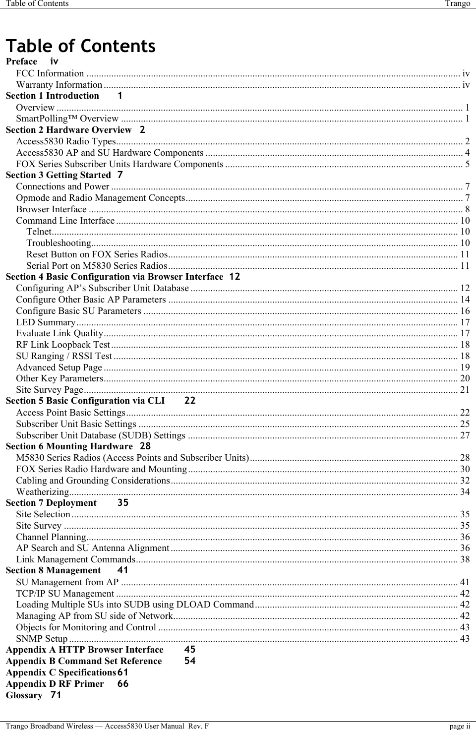 Table of Contents  Trango  Trango Broadband Wireless — Access5830 User Manual  Rev. F page ii  Table of Contents Preface iv FCC Information ....................................................................................................................................................... iv Warranty Information ................................................................................................................................................ iv Section 1 Introduction 1 Overview .................................................................................................................................................................... 1 SmartPolling™ Overview .......................................................................................................................................... 1 Section 2 Hardware Overview 2 Access5830 Radio Types............................................................................................................................................ 2 Access5830 AP and SU Hardware Components ........................................................................................................ 4 FOX Series Subscriber Units Hardware Components ................................................................................................ 5 Section 3 Getting Started 7 Connections and Power .............................................................................................................................................. 7 Opmode and Radio Management Concepts................................................................................................................ 7 Browser Interface ....................................................................................................................................................... 8 Command Line Interface .......................................................................................................................................... 10 Telnet.................................................................................................................................................................... 10 Troubleshooting.................................................................................................................................................... 10 Reset Button on FOX Series Radios..................................................................................................................... 11 Serial Port on M5830 Series Radios..................................................................................................................... 11 Section 4 Basic Configuration via Browser Interface 12 Configuring AP’s Subscriber Unit Database ............................................................................................................ 12 Configure Other Basic AP Parameters ..................................................................................................................... 14 Configure Basic SU Parameters ............................................................................................................................... 16 LED Summary.......................................................................................................................................................... 17 Evaluate Link Quality............................................................................................................................................... 17 RF Link Loopback Test............................................................................................................................................ 18 SU Ranging / RSSI Test ........................................................................................................................................... 18 Advanced Setup Page ............................................................................................................................................... 19 Other Key Parameters............................................................................................................................................... 20 Site Survey Page....................................................................................................................................................... 21 Section 5 Basic Configuration via CLI 22 Access Point Basic Settings...................................................................................................................................... 22 Subscriber Unit Basic Settings ................................................................................................................................. 25 Subscriber Unit Database (SUDB) Settings ............................................................................................................. 27 Section 6 Mounting Hardware 28 M5830 Series Radios (Access Points and Subscriber Units).................................................................................... 28 FOX Series Radio Hardware and Mounting............................................................................................................. 30 Cabling and Grounding Considerations.................................................................................................................... 32 Weatherizing............................................................................................................................................................. 34 Section 7 Deployment 35 Site Selection ............................................................................................................................................................ 35 Site Survey ............................................................................................................................................................... 35 Channel Planning...................................................................................................................................................... 36 AP Search and SU Antenna Alignment .................................................................................................................... 36 Link Management Commands.................................................................................................................................. 38 Section 8 Management 41 SU Management from AP ........................................................................................................................................ 41 TCP/IP SU Management .......................................................................................................................................... 42 Loading Multiple SUs into SUDB using DLOAD Command.................................................................................. 42 Managing AP from SU side of Network................................................................................................................... 42 Objects for Monitoring and Control ......................................................................................................................... 43 SNMP Setup ............................................................................................................................................................. 43 Appendix A HTTP Browser Interface 45 Appendix B Command Set Reference 54 Appendix C Specifications 61 Appendix D RF Primer 66 Glossary 71 