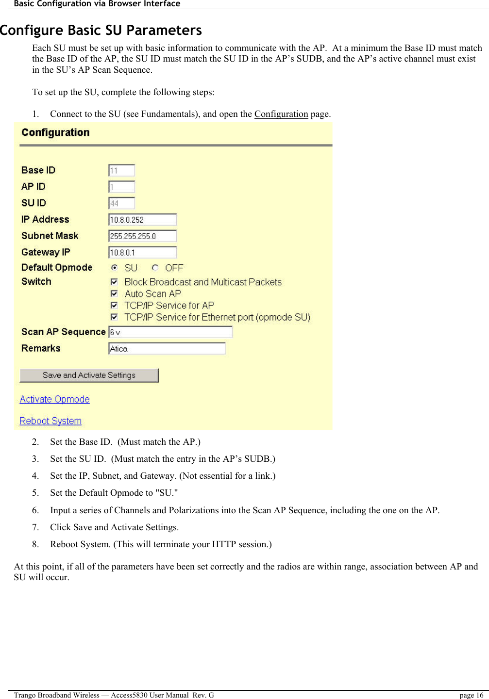 Basic Configuration via Browser Interface    Trango Broadband Wireless — Access5830 User Manual  Rev. G  page 16  Configure Basic SU Parameters Each SU must be set up with basic information to communicate with the AP.  At a minimum the Base ID must match the Base ID of the AP, the SU ID must match the SU ID in the AP’s SUDB, and the AP’s active channel must exist in the SU’s AP Scan Sequence.  To set up the SU, complete the following steps:  1.  Connect to the SU (see Fundamentals), and open the Configuration page.  2.  Set the Base ID.  (Must match the AP.) 3.  Set the SU ID.  (Must match the entry in the AP’s SUDB.) 4.  Set the IP, Subnet, and Gateway. (Not essential for a link.) 5.  Set the Default Opmode to &quot;SU.&quot; 6.  Input a series of Channels and Polarizations into the Scan AP Sequence, including the one on the AP. 7.  Click Save and Activate Settings.  8.  Reboot System. (This will terminate your HTTP session.)  At this point, if all of the parameters have been set correctly and the radios are within range, association between AP and SU will occur. 