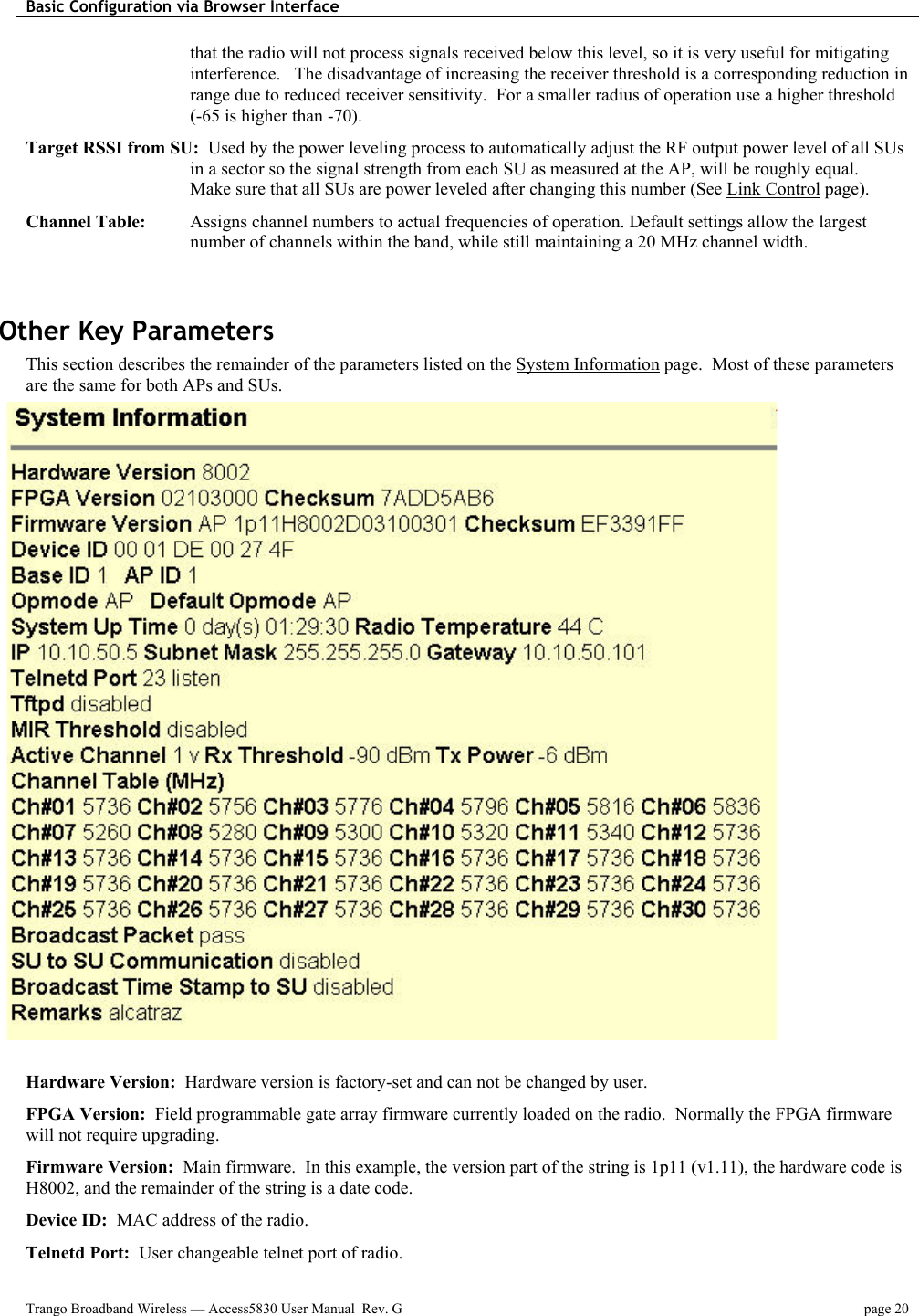 Basic Configuration via Browser Interface    Trango Broadband Wireless — Access5830 User Manual  Rev. G  page 20  that the radio will not process signals received below this level, so it is very useful for mitigating interference.   The disadvantage of increasing the receiver threshold is a corresponding reduction in range due to reduced receiver sensitivity.  For a smaller radius of operation use a higher threshold (-65 is higher than -70).  Target RSSI from SU:  Used by the power leveling process to automatically adjust the RF output power level of all SUs in a sector so the signal strength from each SU as measured at the AP, will be roughly equal.   Make sure that all SUs are power leveled after changing this number (See Link Control page).  Channel Table:  Assigns channel numbers to actual frequencies of operation. Default settings allow the largest number of channels within the band, while still maintaining a 20 MHz channel width.   Other Key Parameters This section describes the remainder of the parameters listed on the System Information page.  Most of these parameters are the same for both APs and SUs.                                 Hardware Version:  Hardware version is factory-set and can not be changed by user. FPGA Version:  Field programmable gate array firmware currently loaded on the radio.  Normally the FPGA firmware will not require upgrading.   Firmware Version:  Main firmware.  In this example, the version part of the string is 1p11 (v1.11), the hardware code is H8002, and the remainder of the string is a date code. Device ID:  MAC address of the radio. Telnetd Port:  User changeable telnet port of radio. 