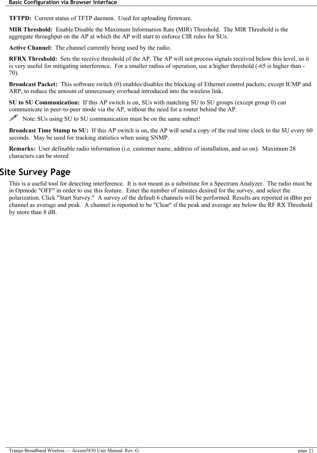 Basic Configuration via Browser Interface    Trango Broadband Wireless — Access5830 User Manual  Rev. G  page 21  TFTPD:  Current status of TFTP daemon.  Used for uploading firmware. MIR Threshold:  Enable/Disable the Maximum Information Rate (MIR) Threshold.  The MIR Threshold is the aggregate throughput on the AP at which the AP will start to enforce CIR rules for SUs.   Active Channel:  The channel currently being used by the radio. RFRX Threshold:  Sets the receive threshold of the AP. The AP will not process signals received below this level, so it is very useful for mitigating interference.  For a smaller radius of operation, use a higher threshold (-65 is higher than -70).  Broadcast Packet:  This software switch (0) enables/disables the blocking of Ethernet control packets, except ICMP and ARP, to reduce the amount of unnecessary overhead introduced into the wireless link.  SU to SU Communication:  If this AP switch is on, SUs with matching SU to SU groups (except group 0) can communicate in peer-to-peer mode via the AP, without the need for a router behind the AP.   Note: SUs using SU to SU communication must be on the same subnet! Broadcast Time Stamp to SU:  If this AP switch is on, the AP will send a copy of the real time clock to the SU every 60 seconds.  May be used for tracking statistics when using SNMP. Remarks:  User definable radio information (i.e. customer name, address of installation, and so on).  Maximum 28 characters can be stored Site Survey Page  This is a useful tool for detecting interference.  It is not meant as a substitute for a Spectrum Analyzer.  The radio must be in Opmode &quot;OFF&quot; in order to use this feature.  Enter the number of minutes desired for the survey, and select the polarization. Click &quot;Start Survey.&quot;  A survey of the default 6 channels will be performed. Results are reported in dBm per channel as average and peak.  A channel is reported to be &quot;Clear&quot; if the peak and average are below the RF RX Threshold by more than 8 dB.