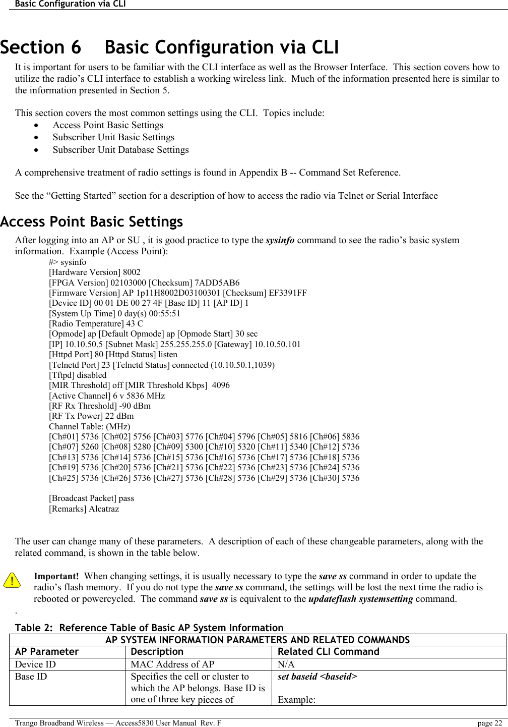 Basic Configuration via CLI    Trango Broadband Wireless — Access5830 User Manual  Rev. F  page 22  Section 6    Basic Configuration via CLI It is important for users to be familiar with the CLI interface as well as the Browser Interface.  This section covers how to utilize the radio’s CLI interface to establish a working wireless link.  Much of the information presented here is similar to the information presented in Section 5.     This section covers the most common settings using the CLI.  Topics include: •  Access Point Basic Settings •  Subscriber Unit Basic Settings •  Subscriber Unit Database Settings  A comprehensive treatment of radio settings is found in Appendix B -- Command Set Reference.    See the “Getting Started” section for a description of how to access the radio via Telnet or Serial Interface Access Point Basic Settings After logging into an AP or SU , it is good practice to type the sysinfo command to see the radio’s basic system information.  Example (Access Point): #&gt; sysinfo [Hardware Version] 8002 [FPGA Version] 02103000 [Checksum] 7ADD5AB6 [Firmware Version] AP 1p11H8002D03100301 [Checksum] EF3391FF [Device ID] 00 01 DE 00 27 4F [Base ID] 11 [AP ID] 1 [System Up Time] 0 day(s) 00:55:51 [Radio Temperature] 43 C [Opmode] ap [Default Opmode] ap [Opmode Start] 30 sec [IP] 10.10.50.5 [Subnet Mask] 255.255.255.0 [Gateway] 10.10.50.101 [Httpd Port] 80 [Httpd Status] listen [Telnetd Port] 23 [Telnetd Status] connected (10.10.50.1,1039) [Tftpd] disabled [MIR Threshold] off [MIR Threshold Kbps]  4096 [Active Channel] 6 v 5836 MHz [RF Rx Threshold] -90 dBm [RF Tx Power] 22 dBm Channel Table: (MHz) [Ch#01] 5736 [Ch#02] 5756 [Ch#03] 5776 [Ch#04] 5796 [Ch#05] 5816 [Ch#06] 5836 [Ch#07] 5260 [Ch#08] 5280 [Ch#09] 5300 [Ch#10] 5320 [Ch#11] 5340 [Ch#12] 5736 [Ch#13] 5736 [Ch#14] 5736 [Ch#15] 5736 [Ch#16] 5736 [Ch#17] 5736 [Ch#18] 5736 [Ch#19] 5736 [Ch#20] 5736 [Ch#21] 5736 [Ch#22] 5736 [Ch#23] 5736 [Ch#24] 5736 [Ch#25] 5736 [Ch#26] 5736 [Ch#27] 5736 [Ch#28] 5736 [Ch#29] 5736 [Ch#30] 5736  [Broadcast Packet] pass [Remarks] Alcatraz   The user can change many of these parameters.  A description of each of these changeable parameters, along with the related command, is shown in the table below.    ! Important!  When changing settings, it is usually necessary to type the save ss command in order to update the radio’s flash memory.  If you do not type the save ss command, the settings will be lost the next time the radio is rebooted or powercycled.  The command save ss is equivalent to the updateflash systemsetting command. . Table 2:  Reference Table of Basic AP System Information AP SYSTEM INFORMATION PARAMETERS AND RELATED COMMANDS AP Parameter  Description  Related CLI Command Device ID  MAC Address of AP  N/A Base ID  Specifies the cell or cluster to which the AP belongs. Base ID is one of three key pieces of set baseid &lt;baseid&gt;  Example: 