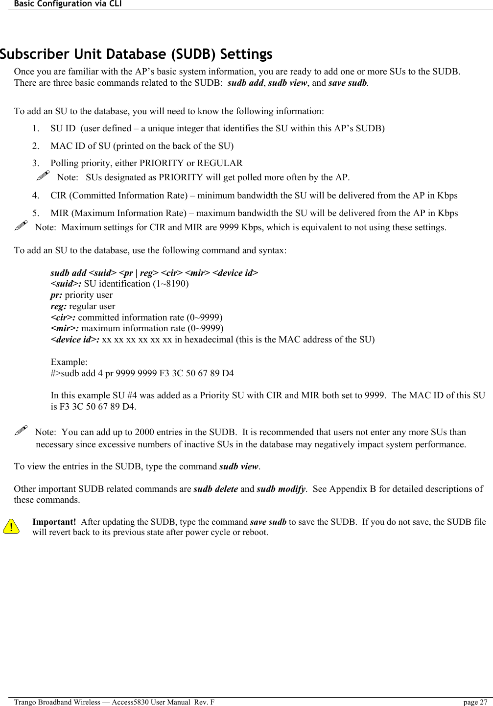 Basic Configuration via CLI    Trango Broadband Wireless — Access5830 User Manual  Rev. F  page 27   Subscriber Unit Database (SUDB) Settings Once you are familiar with the AP’s basic system information, you are ready to add one or more SUs to the SUDB.  There are three basic commands related to the SUDB:  sudb add, sudb view, and save sudb.  To add an SU to the database, you will need to know the following information: 1.  SU ID  (user defined – a unique integer that identifies the SU within this AP’s SUDB) 2.  MAC ID of SU (printed on the back of the SU) 3.  Polling priority, either PRIORITY or REGULAR    Note:   SUs designated as PRIORITY will get polled more often by the AP. 4.  CIR (Committed Information Rate) – minimum bandwidth the SU will be delivered from the AP in Kbps 5.  MIR (Maximum Information Rate) – maximum bandwidth the SU will be delivered from the AP in Kbps   Note:  Maximum settings for CIR and MIR are 9999 Kbps, which is equivalent to not using these settings.  To add an SU to the database, use the following command and syntax:  sudb add &lt;suid&gt; &lt;pr | reg&gt; &lt;cir&gt; &lt;mir&gt; &lt;device id&gt; &lt;suid&gt;: SU identification (1~8190) pr: priority user reg: regular user &lt;cir&gt;: committed information rate (0~9999) &lt;mir&gt;: maximum information rate (0~9999) &lt;device id&gt;: xx xx xx xx xx xx in hexadecimal (this is the MAC address of the SU)  Example:  #&gt;sudb add 4 pr 9999 9999 F3 3C 50 67 89 D4  In this example SU #4 was added as a Priority SU with CIR and MIR both set to 9999.  The MAC ID of this SU is F3 3C 50 67 89 D4.    Note:  You can add up to 2000 entries in the SUDB.  It is recommended that users not enter any more SUs than necessary since excessive numbers of inactive SUs in the database may negatively impact system performance.  To view the entries in the SUDB, type the command sudb view.  Other important SUDB related commands are sudb delete and sudb modify.  See Appendix B for detailed descriptions of these commands.  ! Important!  After updating the SUDB, type the command save sudb to save the SUDB.  If you do not save, the SUDB file will revert back to its previous state after power cycle or reboot. 