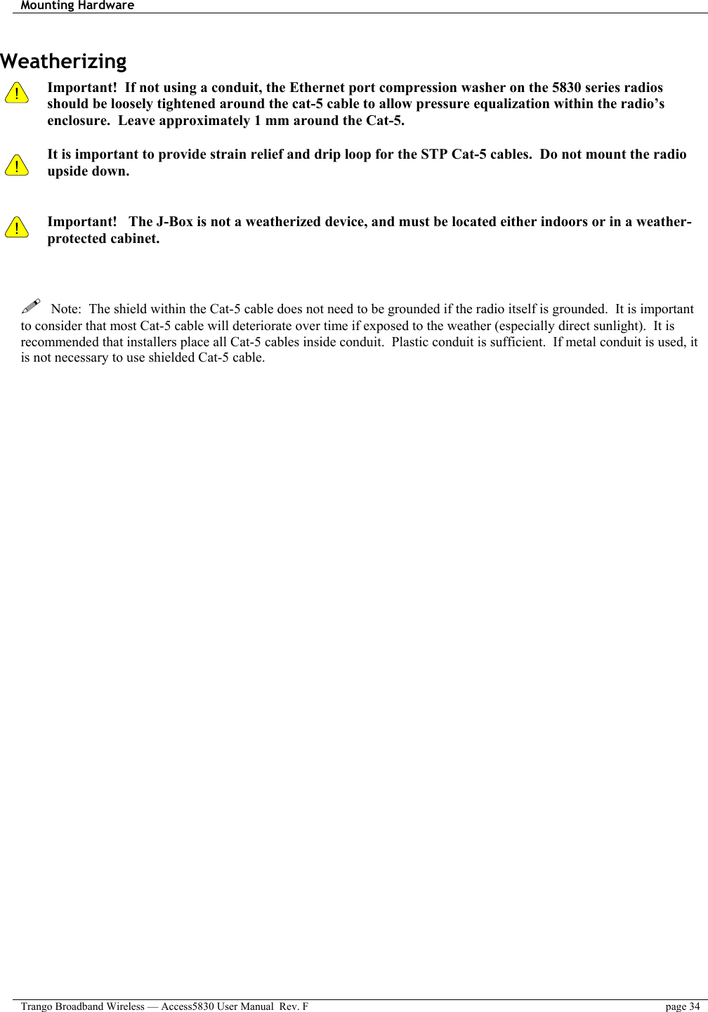 Mounting Hardware    Trango Broadband Wireless — Access5830 User Manual  Rev. F  page 34  Weatherizing !    !  Important!  If not using a conduit, the Ethernet port compression washer on the 5830 series radios should be loosely tightened around the cat-5 cable to allow pressure equalization within the radio’s enclosure.  Leave approximately 1 mm around the Cat-5.    It is important to provide strain relief and drip loop for the STP Cat-5 cables.  Do not mount the radio upside down.   ! Important!   The J-Box is not a weatherized device, and must be located either indoors or in a weather-protected cabinet.      Note:  The shield within the Cat-5 cable does not need to be grounded if the radio itself is grounded.  It is important to consider that most Cat-5 cable will deteriorate over time if exposed to the weather (especially direct sunlight).  It is recommended that installers place all Cat-5 cables inside conduit.  Plastic conduit is sufficient.  If metal conduit is used, it is not necessary to use shielded Cat-5 cable.   