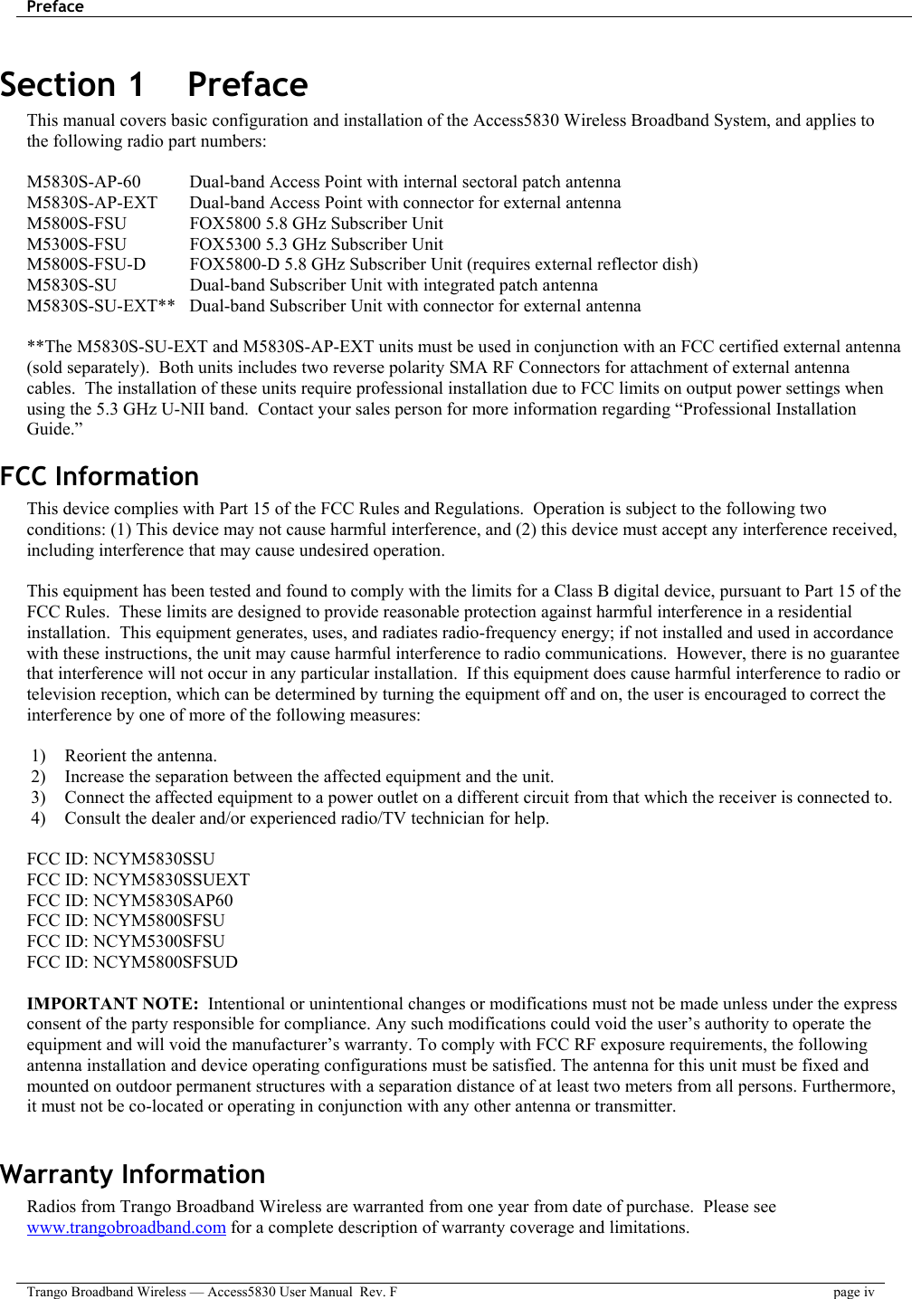 Preface    Trango Broadband Wireless — Access5830 User Manual  Rev. F page iv  Section 1    Preface This manual covers basic configuration and installation of the Access5830 Wireless Broadband System, and applies to the following radio part numbers:  M5830S-AP-60    Dual-band Access Point with internal sectoral patch antenna M5830S-AP-EXT  Dual-band Access Point with connector for external antenna M5800S-FSU    FOX5800 5.8 GHz Subscriber Unit M5300S-FSU    FOX5300 5.3 GHz Subscriber Unit M5800S-FSU-D   FOX5800-D 5.8 GHz Subscriber Unit (requires external reflector dish) M5830S-SU    Dual-band Subscriber Unit with integrated patch antenna  M5830S-SU-EXT**  Dual-band Subscriber Unit with connector for external antenna   **The M5830S-SU-EXT and M5830S-AP-EXT units must be used in conjunction with an FCC certified external antenna (sold separately).  Both units includes two reverse polarity SMA RF Connectors for attachment of external antenna cables.  The installation of these units require professional installation due to FCC limits on output power settings when using the 5.3 GHz U-NII band.  Contact your sales person for more information regarding “Professional Installation Guide.” FCC Information This device complies with Part 15 of the FCC Rules and Regulations.  Operation is subject to the following two conditions: (1) This device may not cause harmful interference, and (2) this device must accept any interference received, including interference that may cause undesired operation.  This equipment has been tested and found to comply with the limits for a Class B digital device, pursuant to Part 15 of the FCC Rules.  These limits are designed to provide reasonable protection against harmful interference in a residential installation.  This equipment generates, uses, and radiates radio-frequency energy; if not installed and used in accordance with these instructions, the unit may cause harmful interference to radio communications.  However, there is no guarantee that interference will not occur in any particular installation.  If this equipment does cause harmful interference to radio or television reception, which can be determined by turning the equipment off and on, the user is encouraged to correct the interference by one of more of the following measures:  1)  Reorient the antenna.  2)  Increase the separation between the affected equipment and the unit.  3)  Connect the affected equipment to a power outlet on a different circuit from that which the receiver is connected to.  4)  Consult the dealer and/or experienced radio/TV technician for help.  FCC ID: NCYM5830SSU FCC ID: NCYM5830SSUEXT FCC ID: NCYM5830SAP60 FCC ID: NCYM5800SFSU FCC ID: NCYM5300SFSU FCC ID: NCYM5800SFSUD  IMPORTANT NOTE:  Intentional or unintentional changes or modifications must not be made unless under the express consent of the party responsible for compliance. Any such modifications could void the user’s authority to operate the equipment and will void the manufacturer’s warranty. To comply with FCC RF exposure requirements, the following antenna installation and device operating configurations must be satisfied. The antenna for this unit must be fixed and mounted on outdoor permanent structures with a separation distance of at least two meters from all persons. Furthermore, it must not be co-located or operating in conjunction with any other antenna or transmitter.  Warranty Information Radios from Trango Broadband Wireless are warranted from one year from date of purchase.  Please see www.trangobroadband.com for a complete description of warranty coverage and limitations. 