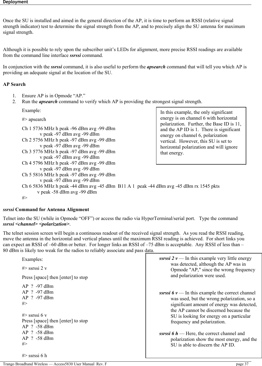 Deployment    Trango Broadband Wireless — Access5830 User Manual  Rev. F  page 37   Once the SU is installed and aimed in the general direction of the AP, it is time to perform an RSSI (relative signal strength indicator) test to determine the signal strength from the AP, and to precisely align the SU antenna for maximum signal strength.   Although it is possible to rely upon the subscriber unit’s LEDs for alignment, more precise RSSI readings are available from the command line interface ssrssi command.    In conjunction with the ssrssi command, it is also useful to perform the apsearch command that will tell you which AP is providing an adequate signal at the location of the SU.  AP Search  1.  Ensure AP is in Opmode “AP.” 2. Run the apsearch command to verify which AP is providing the strongest signal strength. Example: #&gt; apsearch Ch 1 5736 MHz h peak -96 dBm avg -99 dBm               v peak -97 dBm avg -99 dBm Ch 2 5756 MHz h peak -97 dBm avg -99 dBm               v peak -97 dBm avg -99 dBm Ch 3 5776 MHz h peak -97 dBm avg -99 dBm               v peak -97 dBm avg -99 dBm Ch 4 5796 MHz h peak -97 dBm avg -99 dBm               v peak -97 dBm avg -99 dBm Ch 5 5816 MHz h peak -97 dBm avg -99 dBm               v peak -97 dBm avg -99 dBm Ch 6 5836 MHz h peak -44 dBm avg -45 dBm  B11 A 1  peak -44 dBm avg -45 dBm rx 1545 pkts      v peak -58 dBm avg -99 dBm #&gt;  ssrssi Command for Antenna Alignment Telnet into the SU (while in Opmode “OFF”) or access the radio via HyperTerminal/serial port.   Type the command ssrssi &lt;channel&gt; &lt;polarization&gt;.  The telnet session screen will begin a continuous readout of the received signal strength.  As you read the RSSI reading, move the antenna in the horizontal and vertical planes until the maximum RSSI reading is achieved.  For short links you can expect an RSSI of –60 dBm or better.  For longer links an RSSI of –75 dBm is acceptable.  Any RSSI of less than –80 dBm is likely too weak for the radios to reliably associate and pass data.   Examples: #&gt; ssrssi 2 v Press [space] then [enter] to stop AP  ?  -97 dBm AP  ?  -97 dBm AP  ?  -97 dBm #&gt;  #&gt; ssrssi 6 v Press [space] then [enter] to stop AP  ?  -58 dBm AP  ?  -58 dBm AP  ?  -58 dBm #&gt;  #&gt; ssrssi 6 h ssrssi 2 v — In this example very little energy was detected, although the AP was in Opmode &quot;AP,&quot; since the wrong frequency and polarization were used.   ssrssi 6 v — In this example the correct channel was used, but the wrong polarization, so a significant amount of energy was detected, the AP cannot be discerned because the SU is looking for energy on a particular frequency and polarization.  ssrssi 6 h — Here, the correct channel and polarization show the most energy, and the SU is able to discern the AP ID.  In this example, the only significant energy is on channel 6 with horizontal polarization.  Further, the Base ID is 11, and the AP ID is 1.  There is significant energy on channel 6, polarization vertical.  However, this SU is set to horizontal polarization and will ignore that energy. 