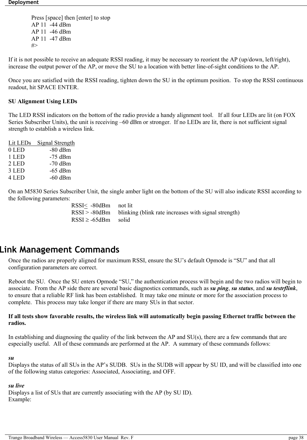 Deployment    Trango Broadband Wireless — Access5830 User Manual  Rev. F  page 38  Press [space] then [enter] to stop AP 11  -44 dBm AP 11  -46 dBm AP 11  -47 dBm #&gt;  If it is not possible to receive an adequate RSSI reading, it may be necessary to reorient the AP (up/down, left/right), increase the output power of the AP, or move the SU to a location with better line-of-sight conditions to the AP.  Once you are satisfied with the RSSI reading, tighten down the SU in the optimum position.  To stop the RSSI continuous readout, hit SPACE ENTER.  SU Alignment Using LEDs  The LED RSSI indicators on the bottom of the radio provide a handy alignment tool.   If all four LEDs are lit (on FOX Series Subscriber Units), the unit is receiving –60 dBm or stronger.  If no LEDs are lit, there is not sufficient signal strength to establish a wireless link.  Lit LEDs    Signal Strength 0 LED    -80 dBm 1 LED    -75 dBm 2 LED    -70 dBm 3 LED    -65 dBm 4 LED    -60 dBm  On an M5830 Series Subscriber Unit, the single amber light on the bottom of the SU will also indicate RSSI according to the following parameters: RSSI&lt;  -80dBm    not lit RSSI &gt; -80dBm  blinking (blink rate increases with signal strength) RSSI ≥ -65dBm  solid    Link Management Commands Once the radios are properly aligned for maximum RSSI, ensure the SU’s default Opmode is “SU” and that all configuration parameters are correct.    Reboot the SU.  Once the SU enters Opmode “SU,” the authentication process will begin and the two radios will begin to associate.  From the AP side there are several basic diagnostics commands, such as su ping, su status, and su testrflink, to ensure that a reliable RF link has been established.  It may take one minute or more for the association process to complete.  This process may take longer if there are many SUs in that sector.  If all tests show favorable results, the wireless link will automatically begin passing Ethernet traffic between the radios.  In establishing and diagnosing the quality of the link between the AP and SU(s), there are a few commands that are especially useful.  All of these commands are performed at the AP.  A summary of these commands follows:  su  Displays the status of all SUs in the AP’s SUDB.  SUs in the SUDB will appear by SU ID, and will be classified into one of the following status categories: Associated, Associating, and OFF.    su live Displays a list of SUs that are currently associating with the AP (by SU ID).   Example: 