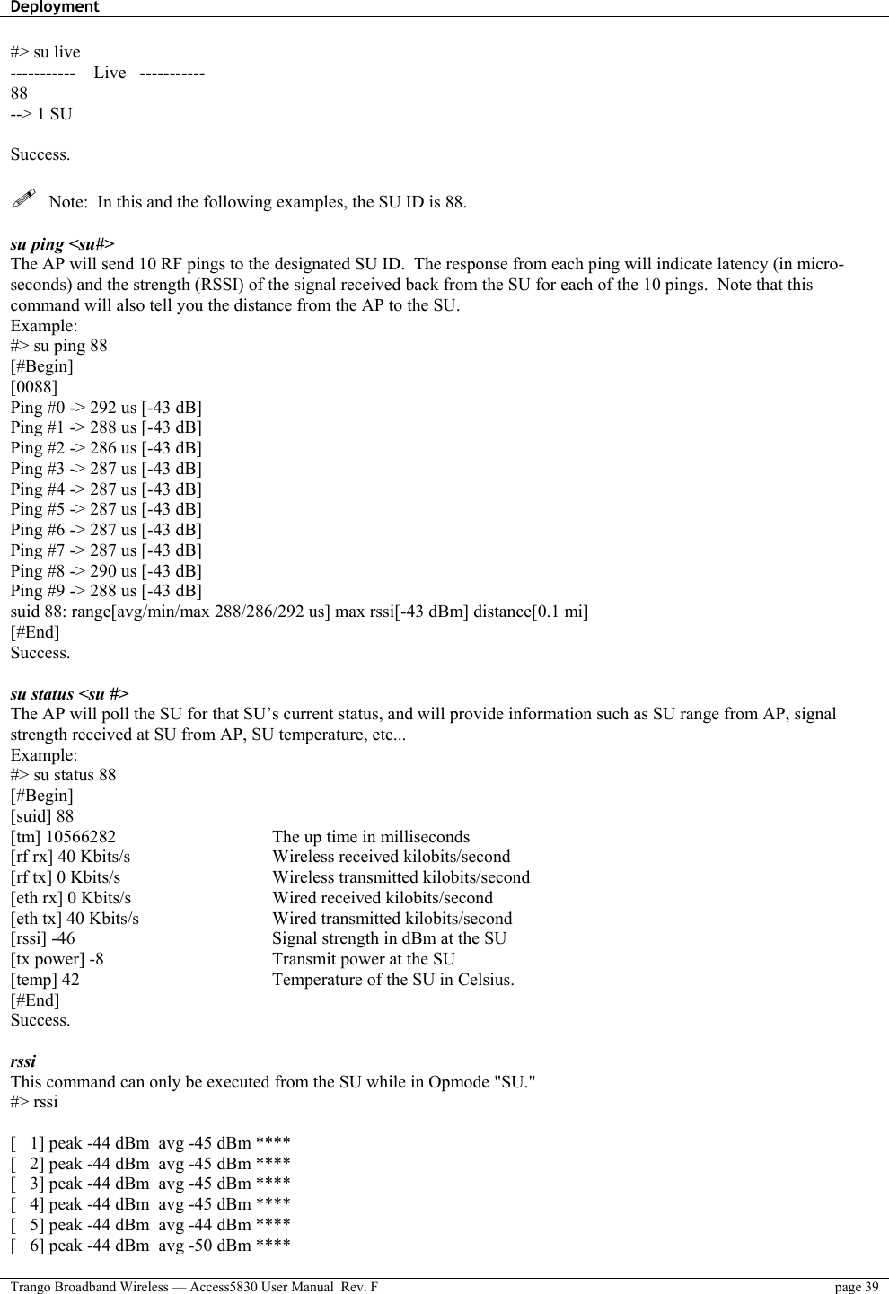 Deployment    Trango Broadband Wireless — Access5830 User Manual  Rev. F  page 39  #&gt; su live -----------    Live   ----------- 88 --&gt; 1 SU  Success.    Note:  In this and the following examples, the SU ID is 88.  su ping &lt;su#&gt; The AP will send 10 RF pings to the designated SU ID.  The response from each ping will indicate latency (in micro-seconds) and the strength (RSSI) of the signal received back from the SU for each of the 10 pings.  Note that this command will also tell you the distance from the AP to the SU. Example: #&gt; su ping 88 [#Begin] [0088] Ping #0 -&gt; 292 us [-43 dB] Ping #1 -&gt; 288 us [-43 dB] Ping #2 -&gt; 286 us [-43 dB] Ping #3 -&gt; 287 us [-43 dB] Ping #4 -&gt; 287 us [-43 dB] Ping #5 -&gt; 287 us [-43 dB] Ping #6 -&gt; 287 us [-43 dB] Ping #7 -&gt; 287 us [-43 dB] Ping #8 -&gt; 290 us [-43 dB] Ping #9 -&gt; 288 us [-43 dB] suid 88: range[avg/min/max 288/286/292 us] max rssi[-43 dBm] distance[0.1 mi] [#End] Success.  su status &lt;su #&gt;  The AP will poll the SU for that SU’s current status, and will provide information such as SU range from AP, signal strength received at SU from AP, SU temperature, etc... Example: #&gt; su status 88 [#Begin] [suid] 88 [tm] 10566282 [rf rx] 40 Kbits/s [rf tx] 0 Kbits/s [eth rx] 0 Kbits/s [eth tx] 40 Kbits/s [rssi] -46 [tx power] -8 [temp] 42 [#End] Success.    The up time in milliseconds Wireless received kilobits/second Wireless transmitted kilobits/second Wired received kilobits/second Wired transmitted kilobits/second Signal strength in dBm at the SU Transmit power at the SU  Temperature of the SU in Celsius.  rssi This command can only be executed from the SU while in Opmode &quot;SU.&quot; #&gt; rssi  [   1] peak -44 dBm  avg -45 dBm **** [   2] peak -44 dBm  avg -45 dBm **** [   3] peak -44 dBm  avg -45 dBm **** [   4] peak -44 dBm  avg -45 dBm **** [   5] peak -44 dBm  avg -44 dBm **** [   6] peak -44 dBm  avg -50 dBm **** 