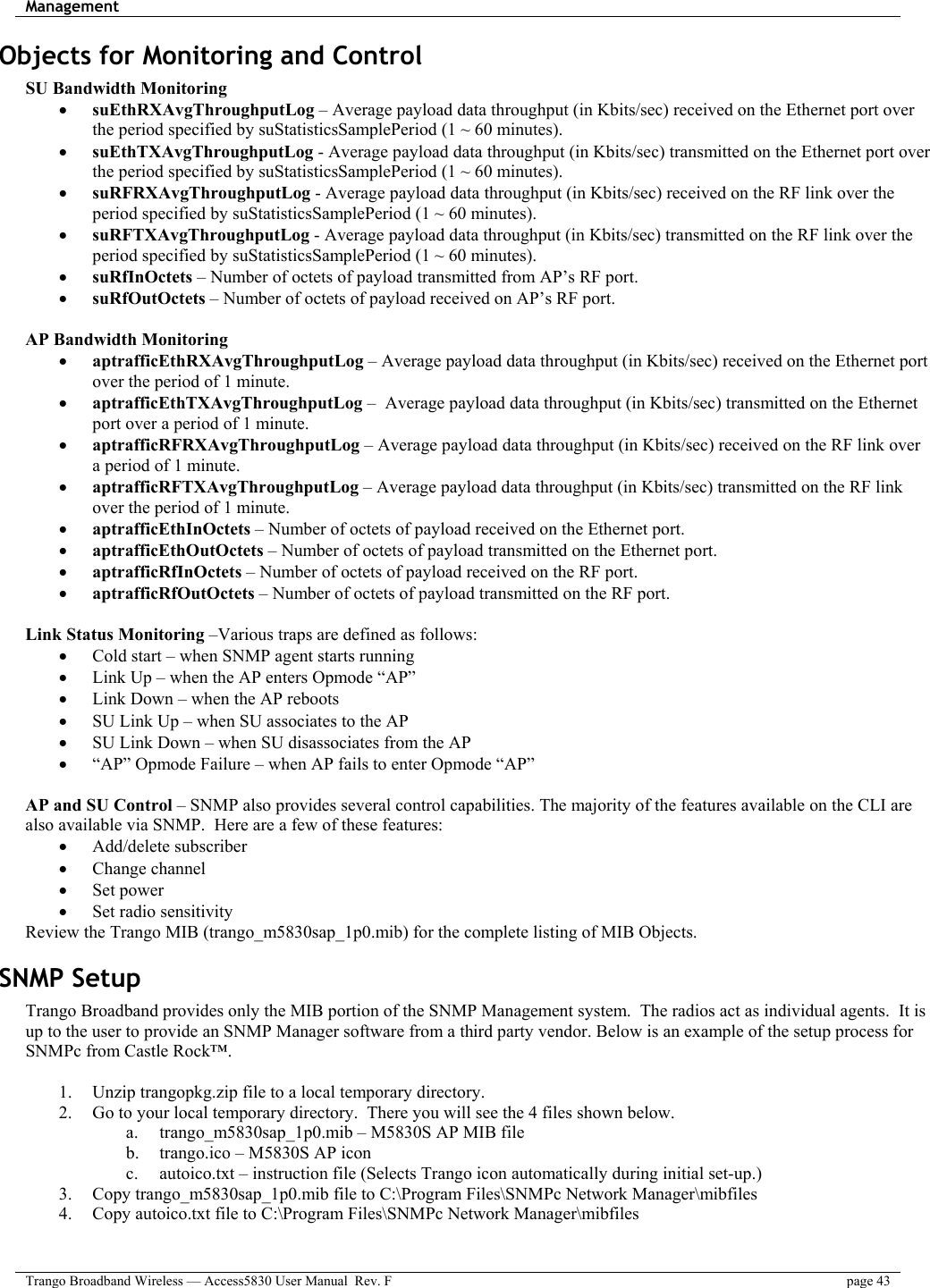 Management    Trango Broadband Wireless — Access5830 User Manual  Rev. F  page 43  Objects for Monitoring and Control  SU Bandwidth Monitoring •  suEthRXAvgThroughputLog – Average payload data throughput (in Kbits/sec) received on the Ethernet port over the period specified by suStatisticsSamplePeriod (1 ~ 60 minutes). •  suEthTXAvgThroughputLog - Average payload data throughput (in Kbits/sec) transmitted on the Ethernet port over the period specified by suStatisticsSamplePeriod (1 ~ 60 minutes). •  suRFRXAvgThroughputLog - Average payload data throughput (in Kbits/sec) received on the RF link over the period specified by suStatisticsSamplePeriod (1 ~ 60 minutes). •  suRFTXAvgThroughputLog - Average payload data throughput (in Kbits/sec) transmitted on the RF link over the period specified by suStatisticsSamplePeriod (1 ~ 60 minutes). •  suRfInOctets – Number of octets of payload transmitted from AP’s RF port. •  suRfOutOctets – Number of octets of payload received on AP’s RF port.  AP Bandwidth Monitoring •  aptrafficEthRXAvgThroughputLog – Average payload data throughput (in Kbits/sec) received on the Ethernet port over the period of 1 minute. •  aptrafficEthTXAvgThroughputLog –  Average payload data throughput (in Kbits/sec) transmitted on the Ethernet port over a period of 1 minute. •  aptrafficRFRXAvgThroughputLog – Average payload data throughput (in Kbits/sec) received on the RF link over a period of 1 minute. •  aptrafficRFTXAvgThroughputLog – Average payload data throughput (in Kbits/sec) transmitted on the RF link over the period of 1 minute. •  aptrafficEthInOctets – Number of octets of payload received on the Ethernet port. •  aptrafficEthOutOctets – Number of octets of payload transmitted on the Ethernet port. •  aptrafficRfInOctets – Number of octets of payload received on the RF port. •  aptrafficRfOutOctets – Number of octets of payload transmitted on the RF port.  Link Status Monitoring –Various traps are defined as follows: •  Cold start – when SNMP agent starts running •  Link Up – when the AP enters Opmode “AP” •  Link Down – when the AP reboots •  SU Link Up – when SU associates to the AP •  SU Link Down – when SU disassociates from the AP •  “AP” Opmode Failure – when AP fails to enter Opmode “AP”  AP and SU Control – SNMP also provides several control capabilities. The majority of the features available on the CLI are also available via SNMP.  Here are a few of these features: •  Add/delete subscriber •  Change channel •  Set power •  Set radio sensitivity Review the Trango MIB (trango_m5830sap_1p0.mib) for the complete listing of MIB Objects. SNMP Setup Trango Broadband provides only the MIB portion of the SNMP Management system.  The radios act as individual agents.  It is up to the user to provide an SNMP Manager software from a third party vendor. Below is an example of the setup process for SNMPc from Castle Rock™.    1.  Unzip trangopkg.zip file to a local temporary directory. 2.  Go to your local temporary directory.  There you will see the 4 files shown below. a.  trango_m5830sap_1p0.mib – M5830S AP MIB file b.  trango.ico – M5830S AP icon c.  autoico.txt – instruction file (Selects Trango icon automatically during initial set-up.) 3.  Copy trango_m5830sap_1p0.mib file to C:\Program Files\SNMPc Network Manager\mibfiles 4.  Copy autoico.txt file to C:\Program Files\SNMPc Network Manager\mibfiles 