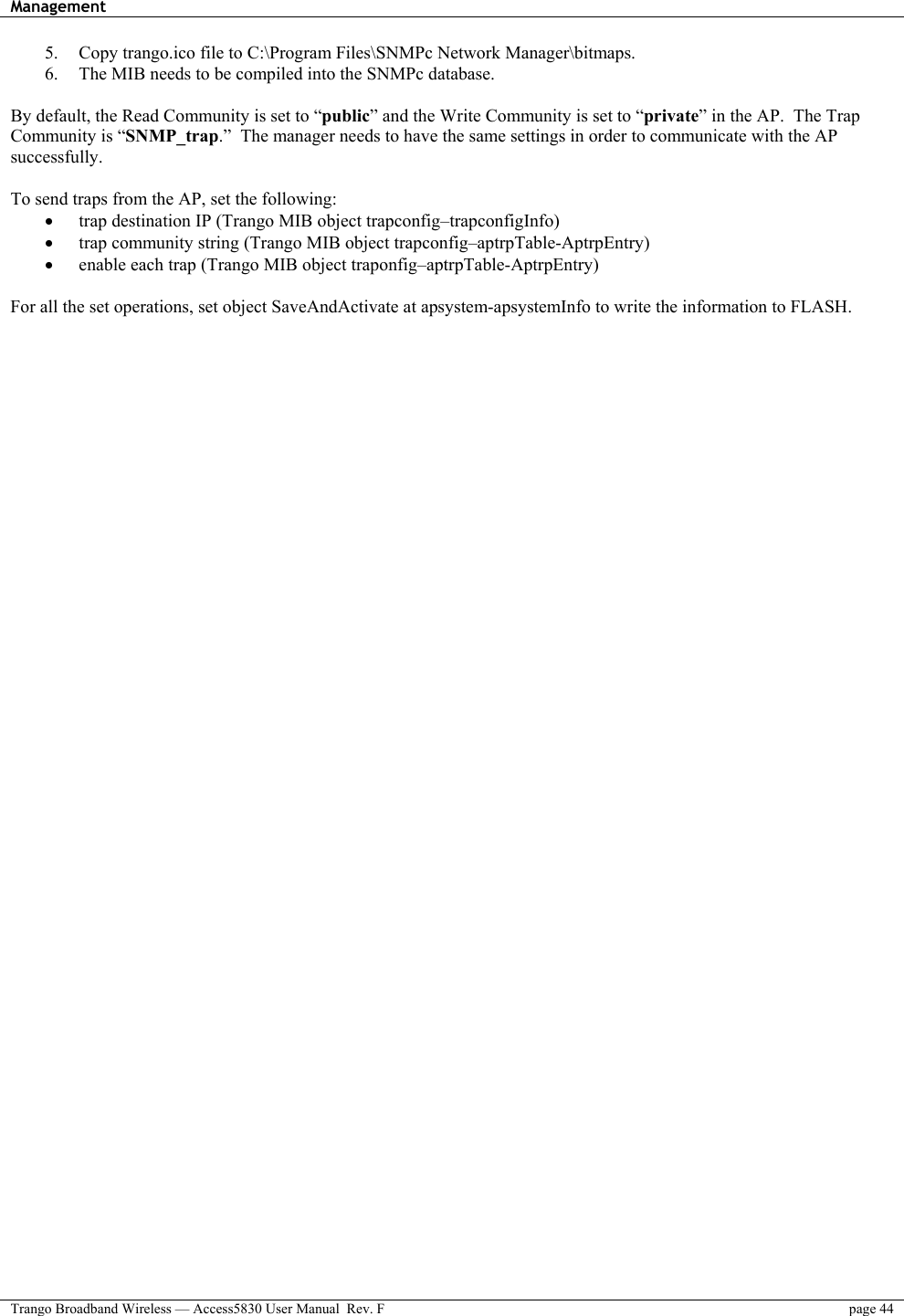 Management    Trango Broadband Wireless — Access5830 User Manual  Rev. F  page 44  5.  Copy trango.ico file to C:\Program Files\SNMPc Network Manager\bitmaps. 6.  The MIB needs to be compiled into the SNMPc database.  By default, the Read Community is set to “public” and the Write Community is set to “private” in the AP.  The Trap Community is “SNMP_trap.”  The manager needs to have the same settings in order to communicate with the AP successfully.  To send traps from the AP, set the following: •  trap destination IP (Trango MIB object trapconfig–trapconfigInfo) •  trap community string (Trango MIB object trapconfig–aptrpTable-AptrpEntry) •  enable each trap (Trango MIB object traponfig–aptrpTable-AptrpEntry)  For all the set operations, set object SaveAndActivate at apsystem-apsystemInfo to write the information to FLASH.  